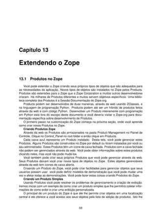 Capítulo 13
Extendendo o Zope
13.1 Produtos no Zope
Você pode estender o Zope criando seus próprios tipos de objetos que são adequados para
as necessidades da aplicação. Novos tipos de objetos são instalados no Zope pelos Products.
Produtos são estensões para o Zope que a Zope Corporation e muitos outros desenvolvedores
criaram. Há milhares de Produtos diferentes e muitos servem objetivos especíﬁcos. Uma biblio-
teca completa dos Produtos é a Sessão Documentação do Zope.org.
Products podem ser desenvolvidos de duas maneiras, através da web usando ZClasses, e
na linguagem de programação Python. Products podem até ser um híbrido de produtos feitos
através da web e com código Python. Desenvolver um Produto inteiramente com programação
em Python está fora do escopo deste documento e você deveria visitar o Zope.org para docu-
mentação especíﬁca sobre desenvolvimento de Produtos.
O primeiro passo na customização do Zope começa na próxima seção, onde você aprende
como criar novos Produtos no Zope.
Criando Produtos Zope
Através da web os Produtos são armazenados na pasta Product Management no Painel de
Controle. Clique no Control_Panel no root folder e então clique em Products.
Cada caixa azul representa um Produto instalado. Desta tela, você pode gerenciar estes
Produtos. Alguns Produtos são construídos no Zope por default ou foram instalados por você ou
seu administrador. Estes Produtos têm um ícone de caixa fechada. Produtos com a caixa fechada
não podem ser gerenciados através da web. Você pode obter informações sobre estes produtos
clicando neles, mas você não pode mudá-los.
Você também pode criar seus próprios Produtos que você pode gerenciar através da web.
Seus Produtos deixam você criar novos tipos de objetos no Zope. Estes objetos gerenciáveis
através da web tem ícones de caixa aberta.
Criaando um Produto do Zope, você pode criar facilidades para gerenciar objetos que seus
usuarios possam usar. você pode deﬁnir modelos de demonstração que você pode mudar uma
vez e afetar todas as demonstrações. Você pode fazer estas coisas criando Produtos do Zope.
Criando um Produto Simples
Usando Produtos você pode resolver os problemas de gerenciamento e criação de exibição.
Iremos iniciar com um exemplo de como criar um produto simples que lhe permitirá coletar infor-
mações de como exibir e criar uma exibição personalizada.
O principal de um produto do Zope é que ele lhe permite criar objetos em uma localização
central e ele oferece a você acesso aos seus objetos pela lista de adição de produtos. Isto lhe
68
 