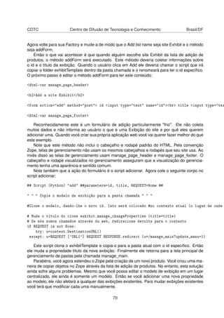 CDTC Centro de Difusão de Tecnologia e Conhecimento Brasil/DF
Agora volte para sua Factory e mude-a de modo que o Add list name seja site Exhibit e o método
seja addForm.
Então o que vai acontecer é que quando alguém escolhe site Exhibit da lista de adição de
produtos, o método addForm será executado. Este método deveria coletar informações sobre
o id e o título da exibição. Quando o usuário clica em Add ele deveria chamar o script que irá
copiar o folder exhibitTemplate dentro da pasta chamada e o renomeará para ter o id especíﬁco.
O próximo passo é editar o método addForm para ter este conteúdo:
<dtml-var manage_page_header>
<h2>Add a site Exhibit</h2>
<form action="add" method="post"> id <input type="text" name="id"><br> title <input type="tex
<dtml-var manage_page_footer>
Reconhecidamente este é um formulário de adição particularmente "frio". Ele não coleta
muitos dados e não informa ao usuário o que é uma Exibição do site e por quê eles querem
adicionar uma. Quando você criar sua própria aplicação web você vai querer fazer melhor do que
este exemplo.
Note que este método não inclui o cabeçalho e rodapé padrão do HTML. Pela convenção
Zope, telas de gerenciamento não usam os mesmos cabeçalhos e rodapés que seu site usa. Ao
invés disso as telas de gerenciamento usam manage_page_header e manage_page_footer. O
cabeçalho e rodapé visualizados no gerenciamento asseguram que a visualização do gerencia-
mento tenha uma aparência e sentido comum.
Note também que a ação do formulário é o script adicionar. Agora cole o seguinte corpo no
script adicionar:
## Script (Python) "add" ##parameters=id, title, REQUEST=Nome ##
" " " Copie o modelo de exibição para a pasta chamada " " "
#Clone o modelo, dando-lhe o novo id. Isto será colocado #no contexto atual (o lugar de onde
# Mude o título do clone exhibit.manage_changeProperties (title=title)
# Se nós somos chamados através da web, redirecione devolta para o contexto
if REQUEST is not None:
try: u=context.DestinationURL()
except: u=REQUEST ['URL1'] REQUEST.RESPONSE.redirect (u+/manage_main?update_menu=1)
Este script clona o exhibitTemplate e copia-o para a pasta atual com o id especíﬁco. Então
ele muda a propriedade título da nova exibição. Finalmente ele retorna para a tela principal de
gerenciamento de pastas pela chamada manage_main.
Parabéns, você agora estendeu o Zope pela criação de um novo produto. Você criou uma ma-
neira de copiar objetos no Zope através da lista de adição de produtos. No entanto, esta solução
ainda sofre alguns problemas. Mesmo que você possa editar o modelo de exibição em um lugar
centralizado, ele ainda é somente um modelo. Então se você adicionar uma nova propriedade
ao modelo, ele não afetará a qualquer das exibições existentes. Para mudar exibições existentes
você terá que modiﬁcar cada uma manualmente.
70
 