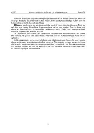 CDTC Centro de Difusão de Tecnologia e Conhecimento Brasil/DF
ZClasses leva você a um passo maior para permitir-lhe a ter um modelo central que deﬁne um
novo tipo de objeto, e quando você muda o modelo, todos os objetos desse tipo mudam com ele.
Este modelo central é chamado de ZClass.
ZClasses: são ferramentas que ajudam você a construir novos tipos de objetos no Zope, por
deﬁnição uma classe. Uma classe é como ponto de partida para objetos. Quando deﬁne uma
classe, você está deﬁnindo o que um objeto será quando ele for criado. Uma classe pode deﬁnir
métodos, propriedades, e outros atributos.
Os Objetos que você cria de uma certa classe são chamados de instâncias de uma classe.
Por exemplo, há apenas uma classe Pasta, mas você pode ter muitas instancias Pasta em seu
aplicativo.
Instâncias possuem os mesmos métodos e propriedades que suas classes. Se você mudar a
classe, então todas as instâncias reﬂetirão a mudança. Diferente dos modelos que você criou na
última seção, as classes continuam a exercer controle sobre as instâncias. Tenha em mente que
isto somente funciona em uma via, se você mudar uma instância, nenhuma mudança será feita
na classe ou qualquer outra instância.
71
 