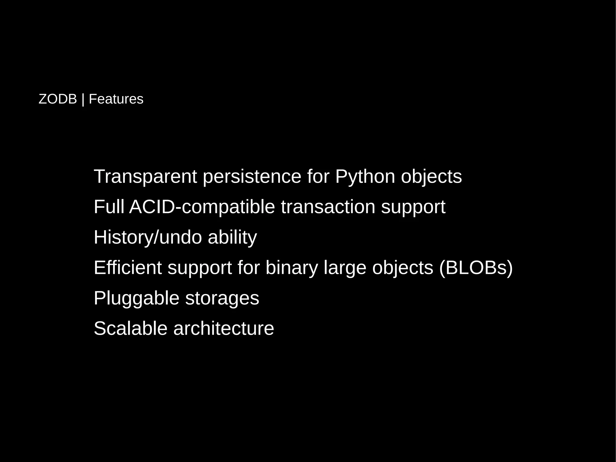 Transparent persistence for Python objects
Full ACID-compatible transaction support
History/undo ability
Efficient support for binary large objects (BLOBs)
Pluggable storages
Scalable architecture
ZODB | Features
 