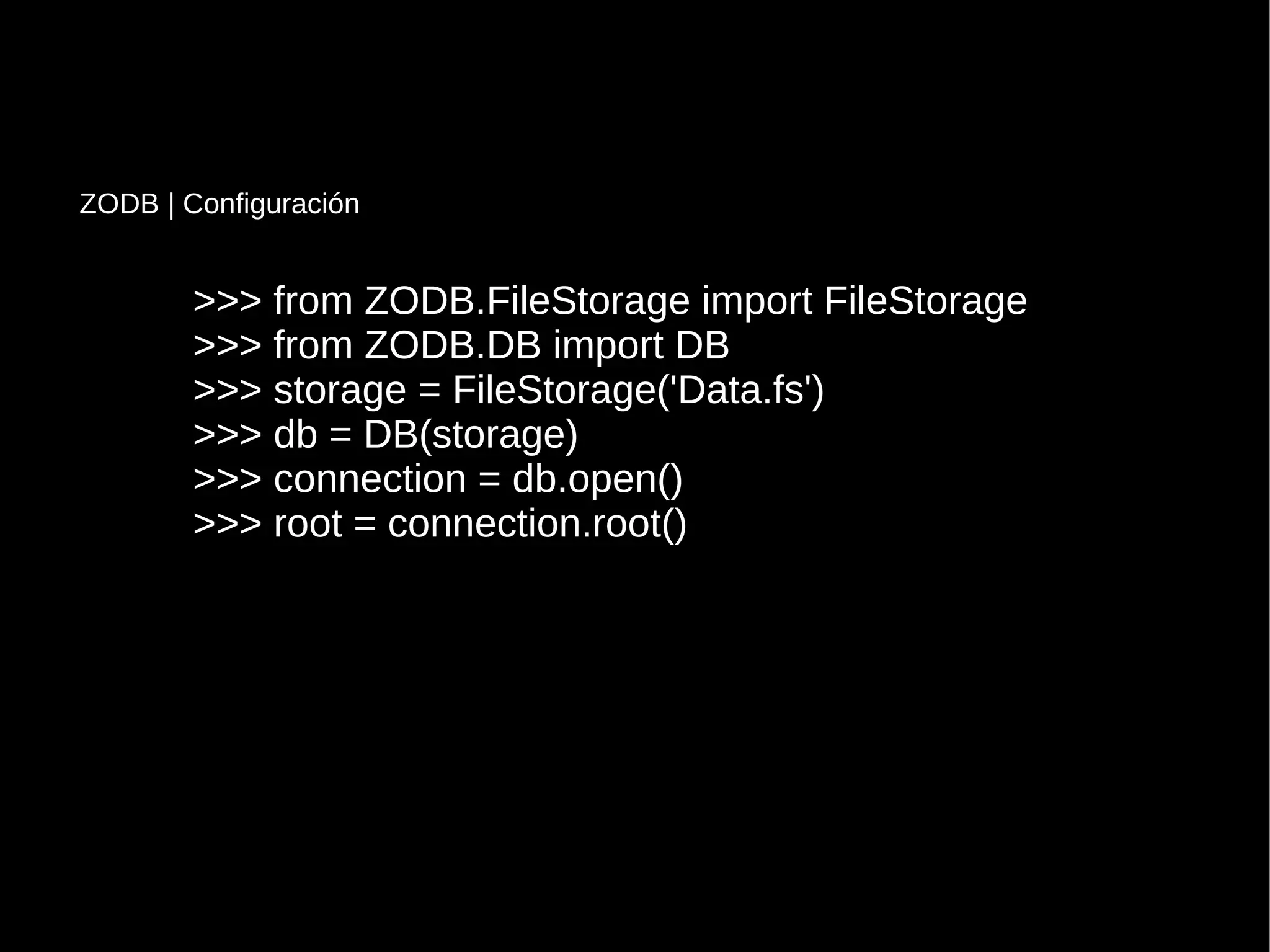 >>> from ZODB.FileStorage import FileStorage>>> from ZODB.FileStorage import FileStorage
>>> from ZODB.DB import DB>>> from ZODB.DB import DB
>>> storage = FileStorage('Data.fs')>>> storage = FileStorage('Data.fs')
>>> db = DB(storage)>>> db = DB(storage)
>>> connection = db.open()>>> connection = db.open()
>>> root = connection.root()>>> root = connection.root()
ZODB | Configuración
 