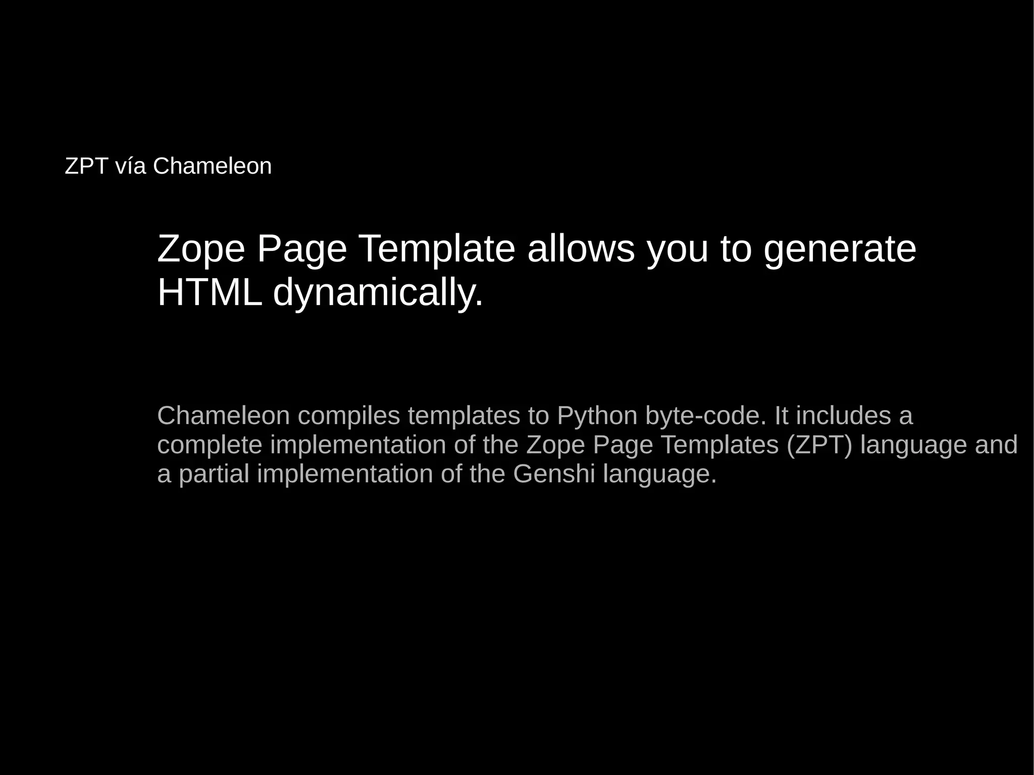 Zope Page Template allows you to generateZope Page Template allows you to generate
HTML dynamically.HTML dynamically.
Chameleon compiles templates to Python byte-code. It includes aChameleon compiles templates to Python byte-code. It includes a
complete implementation of the Zope Page Templates (ZPT) language andcomplete implementation of the Zope Page Templates (ZPT) language and
a partial implementation of the Genshi language.a partial implementation of the Genshi language.
ZPT vía Chameleon
 