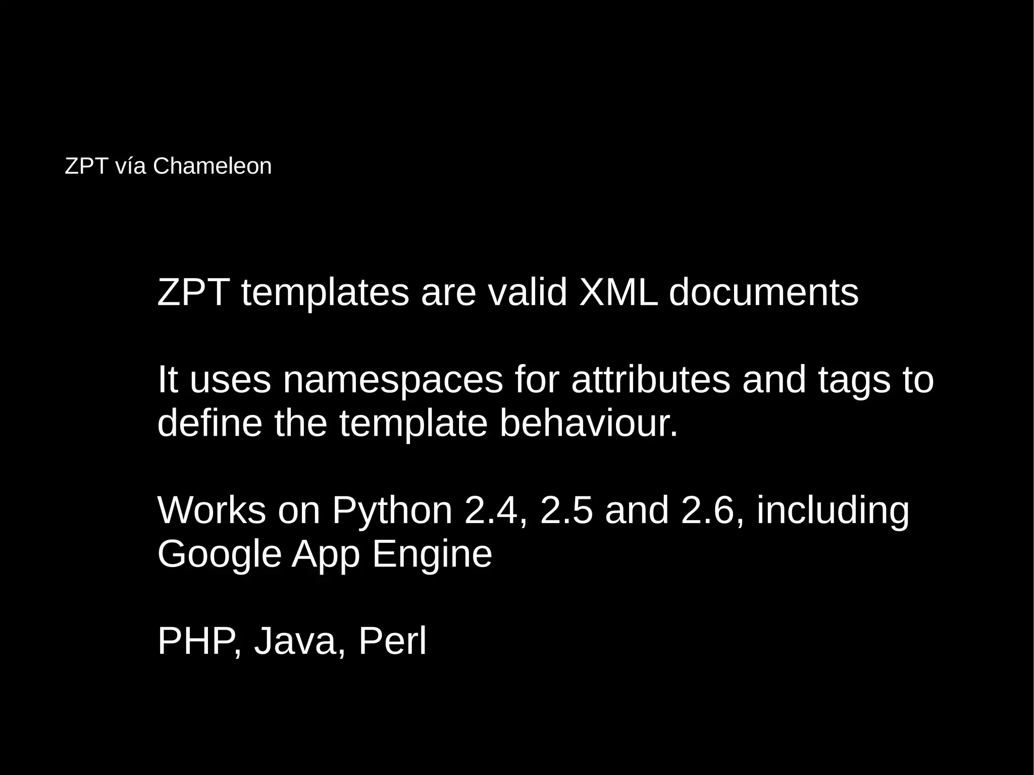 ZPT templates are valid XML documentsZPT templates are valid XML documents
It uses namespaces for attributes and tags toIt uses namespaces for attributes and tags to
define the template behaviour.define the template behaviour.
Works on Python 2.4, 2.5 and 2.6, includingWorks on Python 2.4, 2.5 and 2.6, including
Google App EngineGoogle App Engine
PHP, Java, PerlPHP, Java, Perl
ZPT vía Chameleon
 