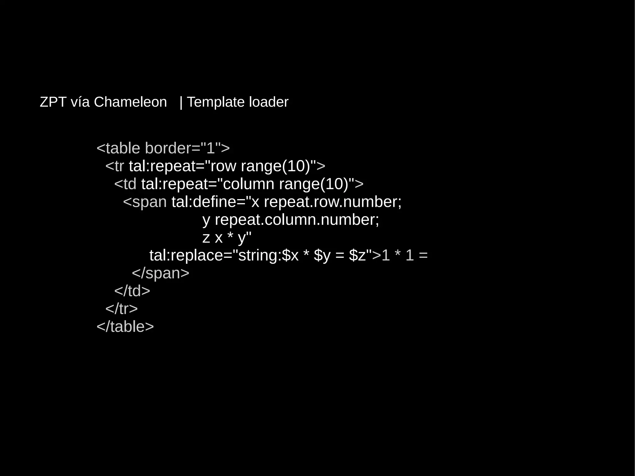 <table border="1"><table border="1">
<tr<tr tal:repeat="row range(10)"tal:repeat="row range(10)">>
<td<td tal:repeat="column range(10)"tal:repeat="column range(10)">>
<span<span tal:define="x repeat.row.number;tal:define="x repeat.row.number;
y repeat.column.number;y repeat.column.number;
z x * y"z x * y"
tal:replace="string:$x * $y = $z"tal:replace="string:$x * $y = $z">1 * 1 =>1 * 1 =
</span></span>
</td></td>
</tr></tr>
</table></table>
ZPT vía Chameleon | Template loader
 