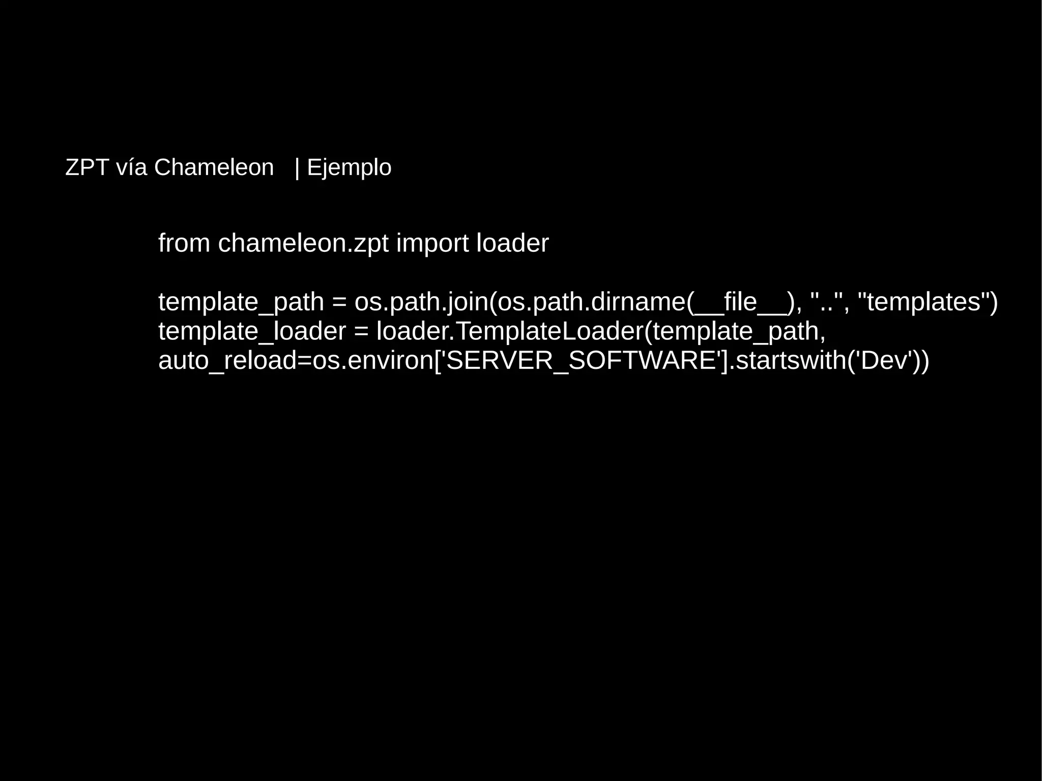 from chameleon.zpt import loaderfrom chameleon.zpt import loader
template_path = os.path.join(os.path.dirname(__file__), "..", "templates")template_path = os.path.join(os.path.dirname(__file__), "..", "templates")
template_loader = loader.TemplateLoader(template_path,template_loader = loader.TemplateLoader(template_path,
auto_reload=os.environ['SERVER_SOFTWARE'].startswith('Dev'))auto_reload=os.environ['SERVER_SOFTWARE'].startswith('Dev'))
ZPT vía Chameleon | Ejemplo
 