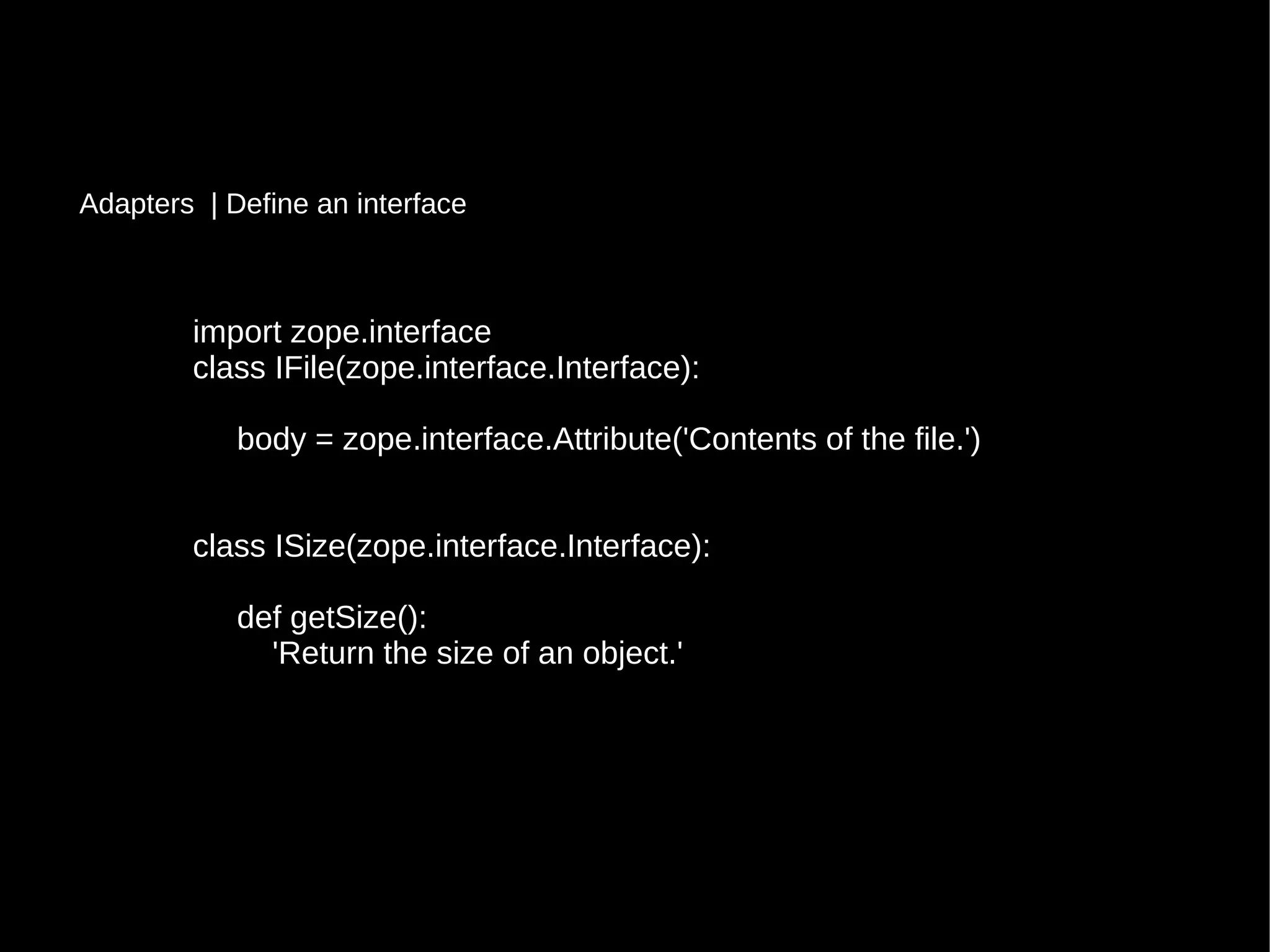 import zope.interfaceimport zope.interface
class IFile(zope.interface.Interface):class IFile(zope.interface.Interface):
body = zope.interface.Attribute('Contents of the file.')body = zope.interface.Attribute('Contents of the file.')
class ISize(zope.interface.Interface):class ISize(zope.interface.Interface):
def getSize():def getSize():
'Return the size of an object.''Return the size of an object.'
Adapters | Define an interface
 