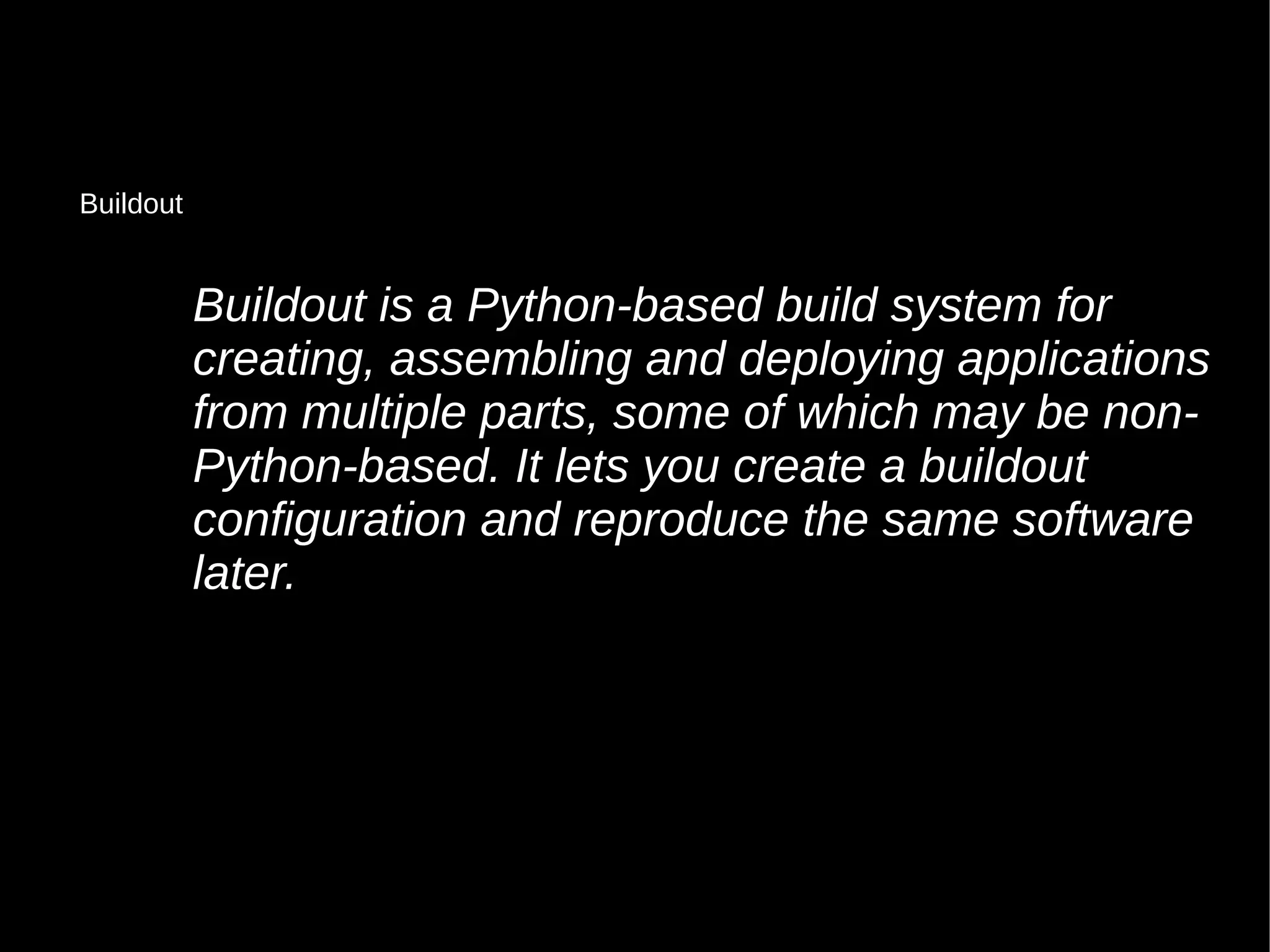 Buildout is a Python-based build system for
creating, assembling and deploying applications
from multiple parts, some of which may be non-
Python-based. It lets you create a buildout
configuration and reproduce the same software
later.
Buildout
 