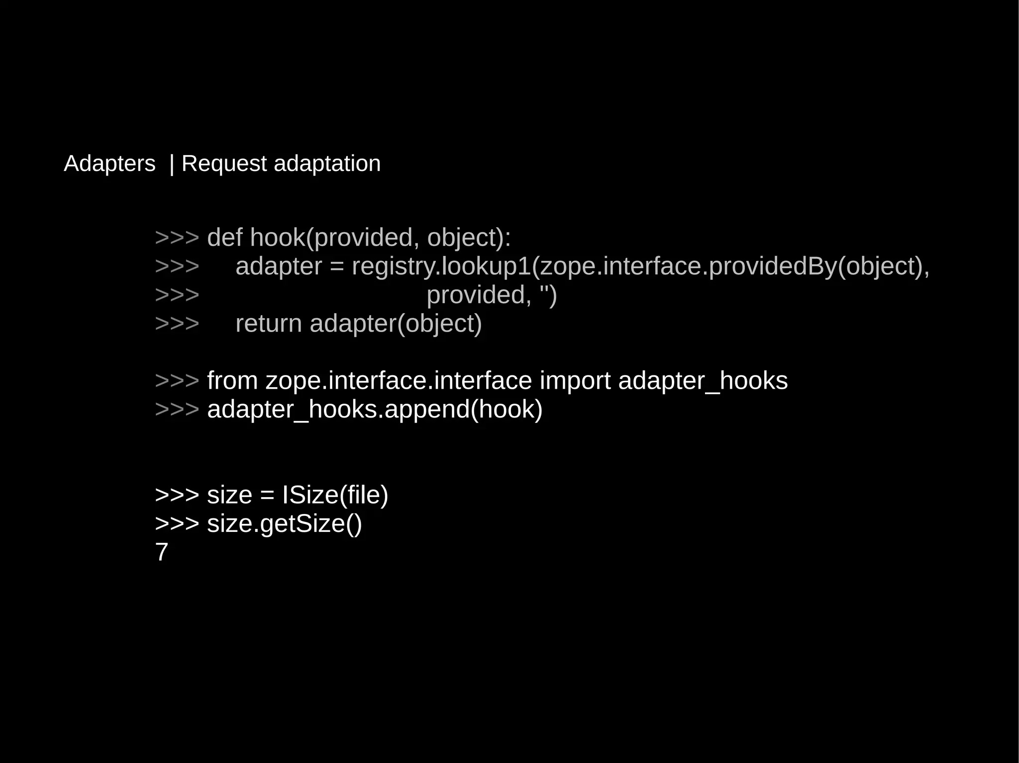 >>>>>> def hook(provided, object):def hook(provided, object):
>>>>>> adapter = registry.lookup1(zope.interface.providedBy(object),adapter = registry.lookup1(zope.interface.providedBy(object),
>>>>>> provided, '')provided, '')
>>>>>> return adapter(object)return adapter(object)
>>>>>> from zope.interface.interface import adapter_hooksfrom zope.interface.interface import adapter_hooks
>>>>>> adapter_hooks.append(hook)adapter_hooks.append(hook)
>>> size = ISize(file)>>> size = ISize(file)
>>> size.getSize()>>> size.getSize()
77
Adapters | Request adaptationRequest adaptation
 