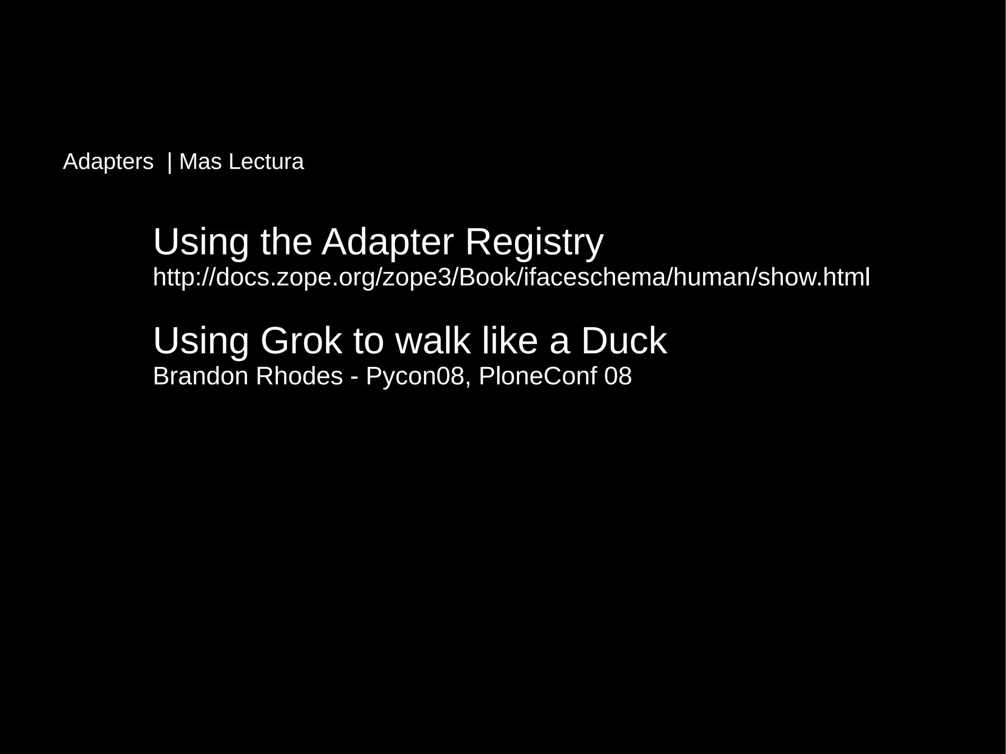 Using the Adapter RegistryUsing the Adapter Registry
http://docs.zope.org/zope3/Book/ifaceschema/human/show.htmlhttp://docs.zope.org/zope3/Book/ifaceschema/human/show.html
Using Grok to walk like a DuckUsing Grok to walk like a Duck
Brandon Rhodes - Pycon08, PloneConf 08Brandon Rhodes - Pycon08, PloneConf 08
Adapters | Mas Lectura
 