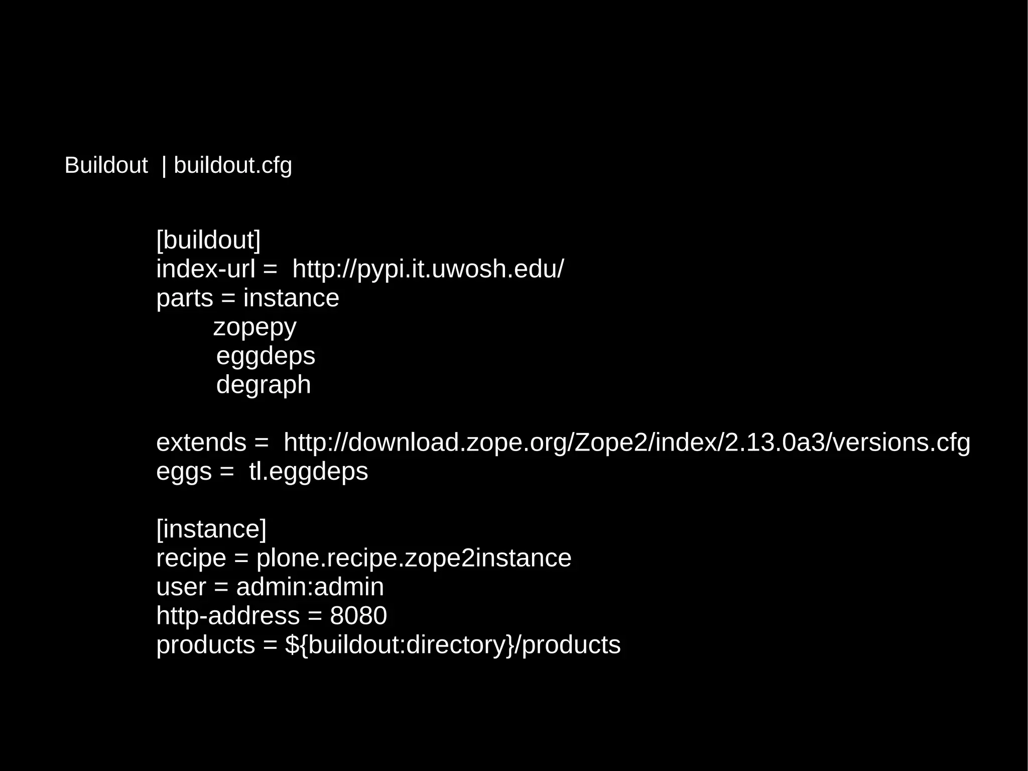 [buildout]
index-url = http://pypi.it.uwosh.edu/
parts = instance
zopepy
eggdeps
degraph
extends = http://download.zope.org/Zope2/index/2.13.0a3/versions.cfg
eggs = tl.eggdeps
[instance]
recipe = plone.recipe.zope2instance
user = admin:admin
http-address = 8080
products = ${buildout:directory}/products
Buildout | buildout.cfg
 