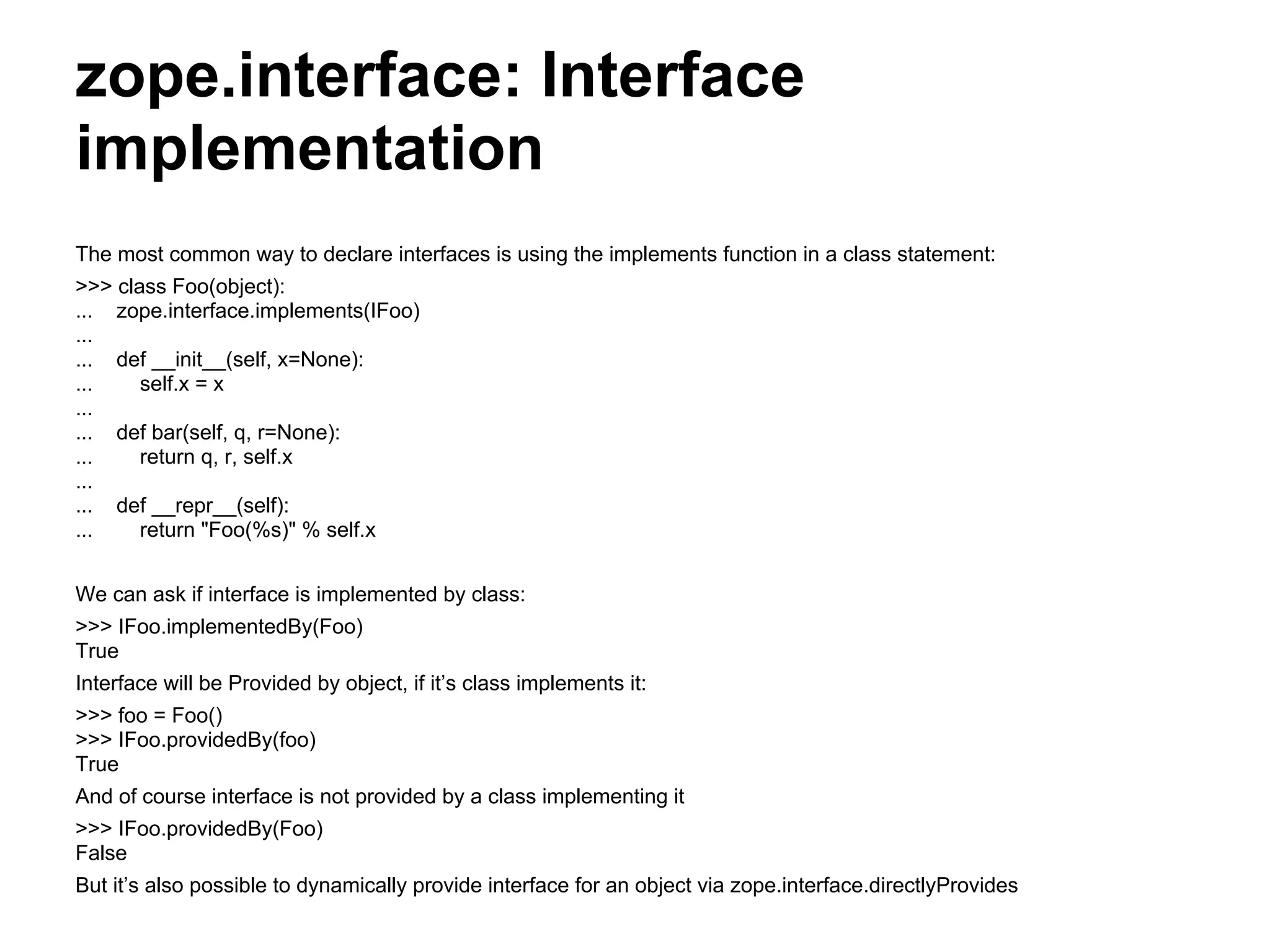 zope.interface: Interface
implementation
The most common way to declare interfaces is using the implements function in a class statement:
>>> class Foo(object):
... zope.interface.implements(IFoo)
...
... def __init__(self, x=None):
... self.x = x
...
... def bar(self, q, r=None):
... return q, r, self.x
...
... def __repr__(self):
... return "Foo(%s)" % self.x
We can ask if interface is implemented by class:
>>> IFoo.implementedBy(Foo)
True
Interface will be Provided by object, if it’s class implements it:
>>> foo = Foo()
>>> IFoo.providedBy(foo)
True
And of course interface is not provided by a class implementing it
>>> IFoo.providedBy(Foo)
False
But it’s also possible to dynamically provide interface for an object via zope.interface.directlyProvides
 
