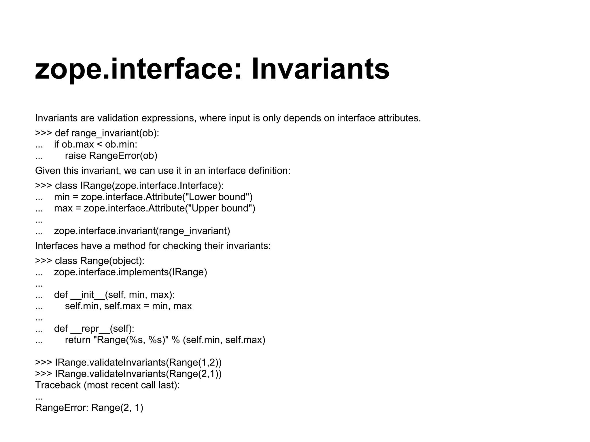 zope.interface: Invariants
Invariants are validation expressions, where input is only depends on interface attributes.
>>> def range_invariant(ob):
... if ob.max < ob.min:
... raise RangeError(ob)
Given this invariant, we can use it in an interface definition:
>>> class IRange(zope.interface.Interface):
... min = zope.interface.Attribute("Lower bound")
... max = zope.interface.Attribute("Upper bound")
...
... zope.interface.invariant(range_invariant)
Interfaces have a method for checking their invariants:
>>> class Range(object):
... zope.interface.implements(IRange)
...
... def __init__(self, min, max):
... self.min, self.max = min, max
...
... def __repr__(self):
... return "Range(%s, %s)" % (self.min, self.max)
>>> IRange.validateInvariants(Range(1,2))
>>> IRange.validateInvariants(Range(2,1))
Traceback (most recent call last):
...
RangeError: Range(2, 1)
 
