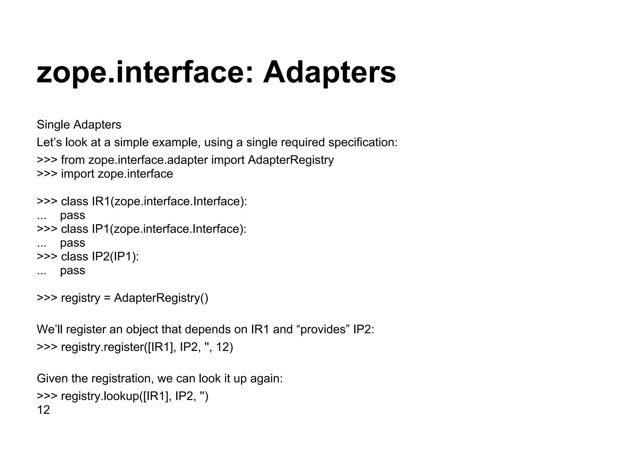 zope.interface: Adapters
Single Adapters
Let’s look at a simple example, using a single required specification:
>>> from zope.interface.adapter import AdapterRegistry
>>> import zope.interface
>>> class IR1(zope.interface.Interface):
... pass
>>> class IP1(zope.interface.Interface):
... pass
>>> class IP2(IP1):
... pass
>>> registry = AdapterRegistry()
We’ll register an object that depends on IR1 and “provides” IP2:
>>> registry.register([IR1], IP2, '', 12)
Given the registration, we can look it up again:
>>> registry.lookup([IR1], IP2, '')
12
 