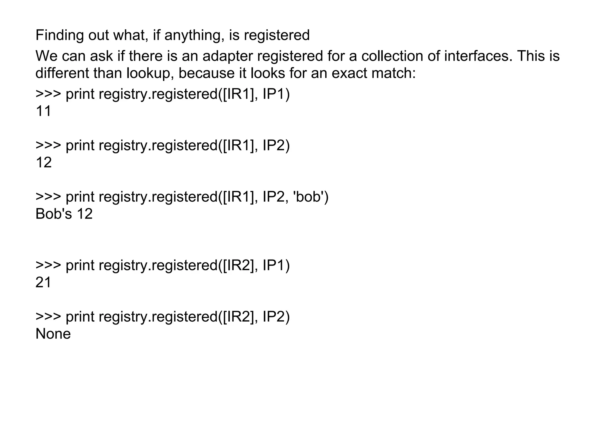 Finding out what, if anything, is registered
We can ask if there is an adapter registered for a collection of interfaces. This is
different than lookup, because it looks for an exact match:
>>> print registry.registered([IR1], IP1)
11
>>> print registry.registered([IR1], IP2)
12
>>> print registry.registered([IR1], IP2, 'bob')
Bob's 12
>>> print registry.registered([IR2], IP1)
21
>>> print registry.registered([IR2], IP2)
None
 