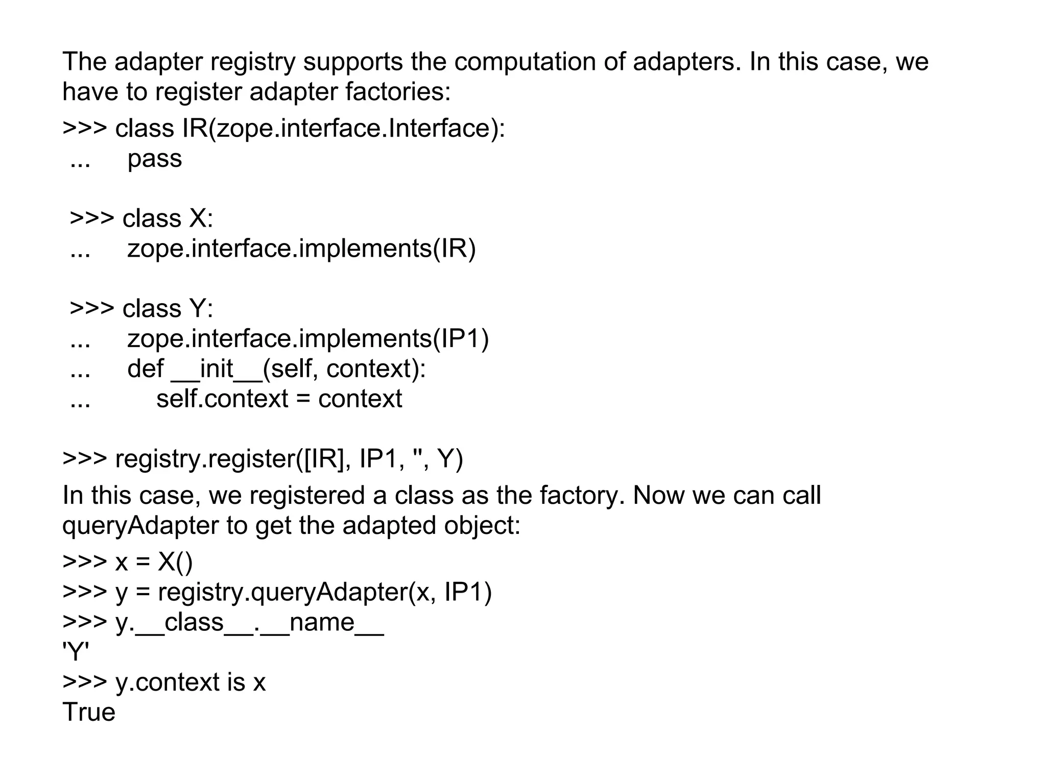 The adapter registry supports the computation of adapters. In this case, we
have to register adapter factories:
>>> class IR(zope.interface.Interface):
... pass
>>> class X:
... zope.interface.implements(IR)
>>> class Y:
... zope.interface.implements(IP1)
... def __init__(self, context):
... self.context = context
>>> registry.register([IR], IP1, '', Y)
In this case, we registered a class as the factory. Now we can call
queryAdapter to get the adapted object:
>>> x = X()
>>> y = registry.queryAdapter(x, IP1)
>>> y.__class__.__name__
'Y'
>>> y.context is x
True
 