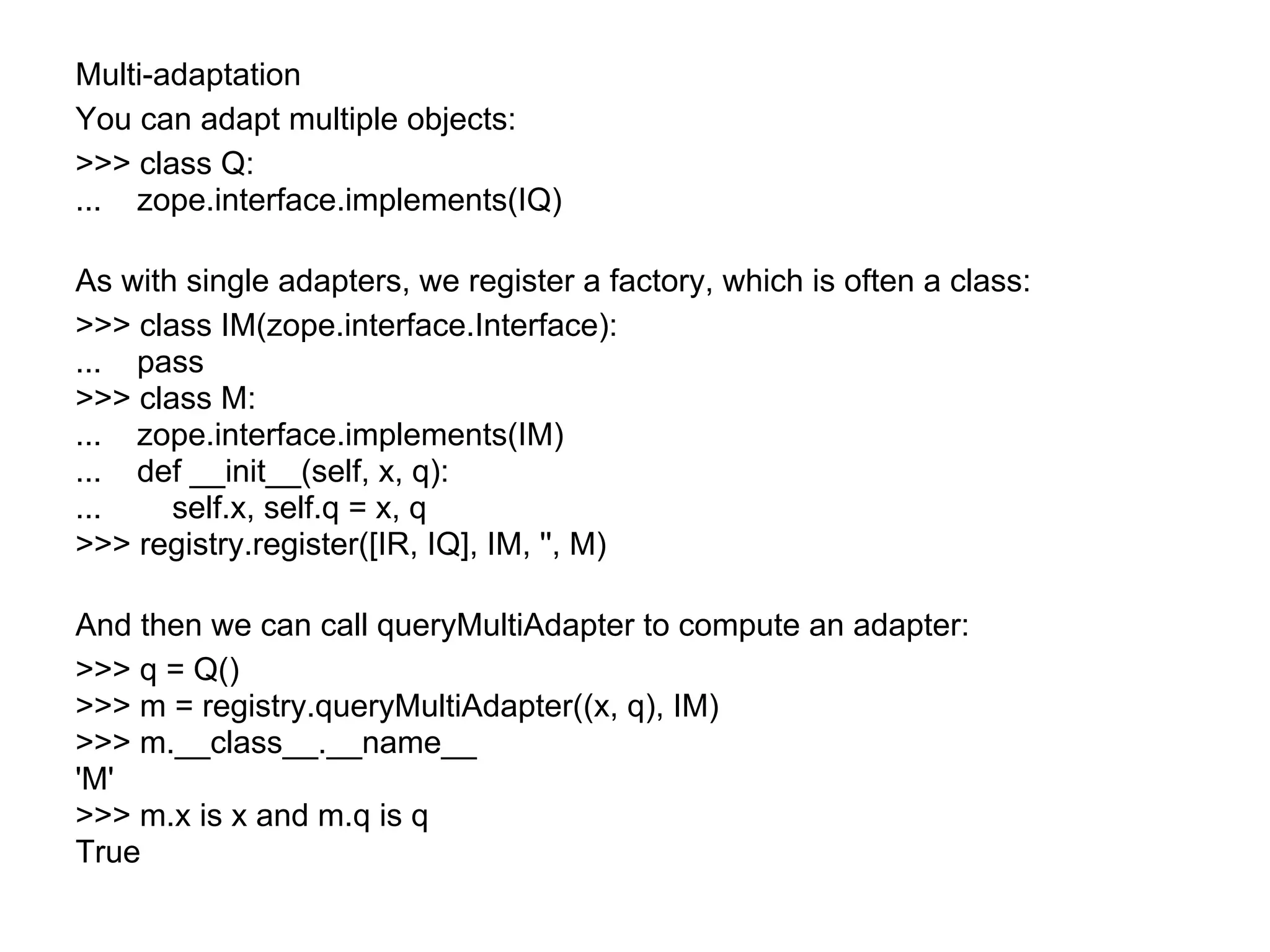 Multi-adaptation
You can adapt multiple objects:
>>> class Q:
... zope.interface.implements(IQ)
As with single adapters, we register a factory, which is often a class:
>>> class IM(zope.interface.Interface):
... pass
>>> class M:
... zope.interface.implements(IM)
... def __init__(self, x, q):
... self.x, self.q = x, q
>>> registry.register([IR, IQ], IM, '', M)
And then we can call queryMultiAdapter to compute an adapter:
>>> q = Q()
>>> m = registry.queryMultiAdapter((x, q), IM)
>>> m.__class__.__name__
'M'
>>> m.x is x and m.q is q
True
 