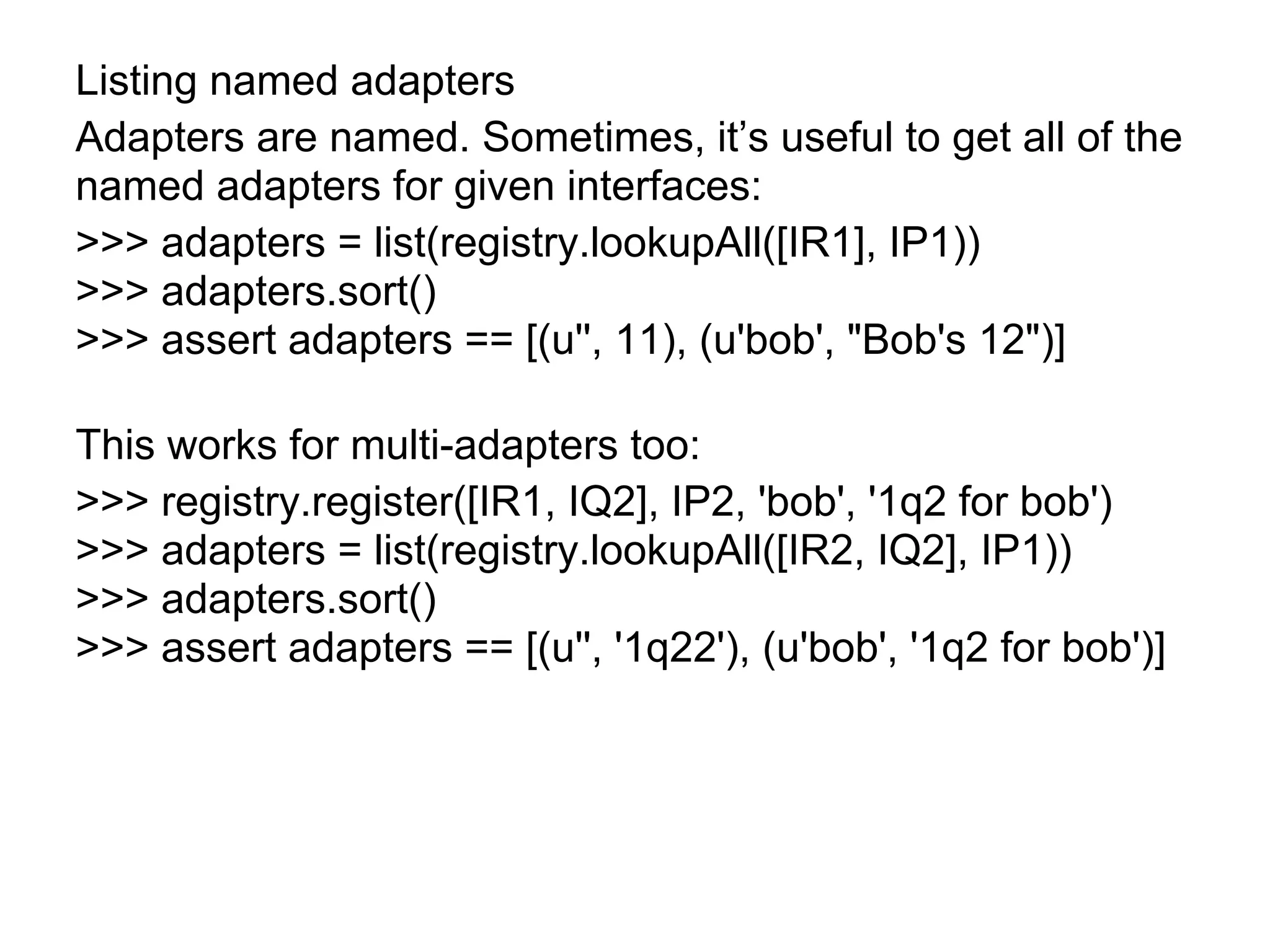 Listing named adapters
Adapters are named. Sometimes, it’s useful to get all of the
named adapters for given interfaces:
>>> adapters = list(registry.lookupAll([IR1], IP1))
>>> adapters.sort()
>>> assert adapters == [(u'', 11), (u'bob', "Bob's 12")]
This works for multi-adapters too:
>>> registry.register([IR1, IQ2], IP2, 'bob', '1q2 for bob')
>>> adapters = list(registry.lookupAll([IR2, IQ2], IP1))
>>> adapters.sort()
>>> assert adapters == [(u'', '1q22'), (u'bob', '1q2 for bob')]
 