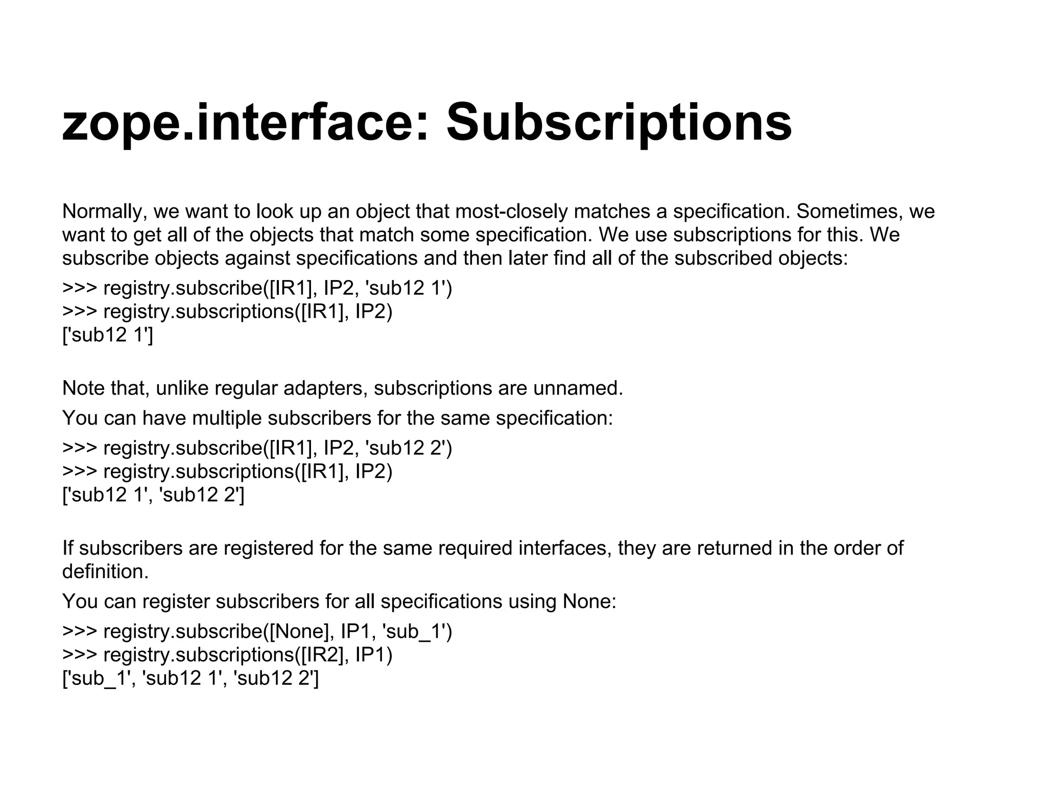 zope.interface: Subscriptions
Normally, we want to look up an object that most-closely matches a specification. Sometimes, we
want to get all of the objects that match some specification. We use subscriptions for this. We
subscribe objects against specifications and then later find all of the subscribed objects:
>>> registry.subscribe([IR1], IP2, 'sub12 1')
>>> registry.subscriptions([IR1], IP2)
['sub12 1']
Note that, unlike regular adapters, subscriptions are unnamed.
You can have multiple subscribers for the same specification:
>>> registry.subscribe([IR1], IP2, 'sub12 2')
>>> registry.subscriptions([IR1], IP2)
['sub12 1', 'sub12 2']
If subscribers are registered for the same required interfaces, they are returned in the order of
definition.
You can register subscribers for all specifications using None:
>>> registry.subscribe([None], IP1, 'sub_1')
>>> registry.subscriptions([IR2], IP1)
['sub_1', 'sub12 1', 'sub12 2']
 