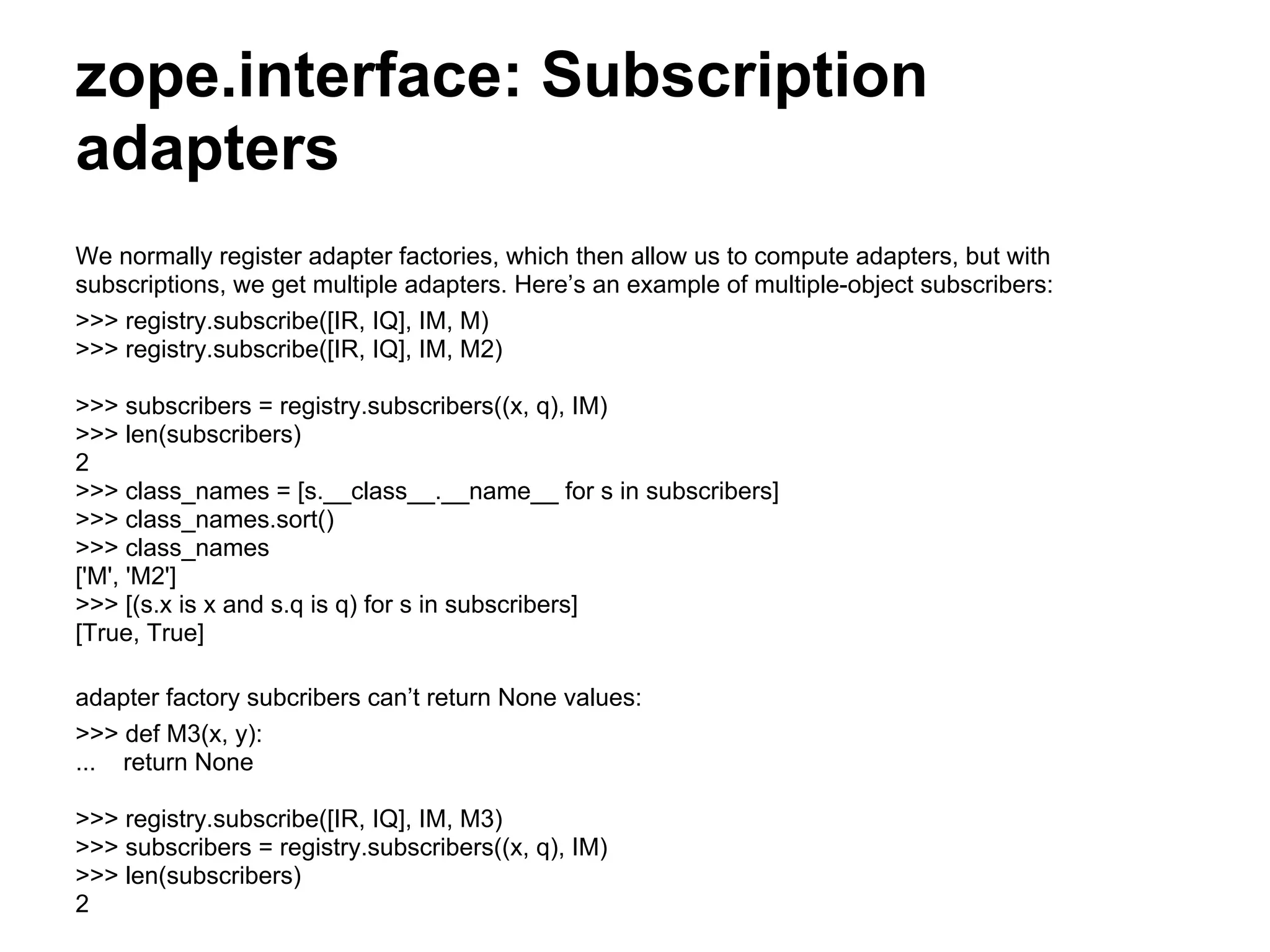 zope.interface: Subscription
adapters
We normally register adapter factories, which then allow us to compute adapters, but with
subscriptions, we get multiple adapters. Here’s an example of multiple-object subscribers:
>>> registry.subscribe([IR, IQ], IM, M)
>>> registry.subscribe([IR, IQ], IM, M2)
>>> subscribers = registry.subscribers((x, q), IM)
>>> len(subscribers)
2
>>> class_names = [s.__class__.__name__ for s in subscribers]
>>> class_names.sort()
>>> class_names
['M', 'M2']
>>> [(s.x is x and s.q is q) for s in subscribers]
[True, True]
adapter factory subcribers can’t return None values:
>>> def M3(x, y):
... return None
>>> registry.subscribe([IR, IQ], IM, M3)
>>> subscribers = registry.subscribers((x, q), IM)
>>> len(subscribers)
2
 