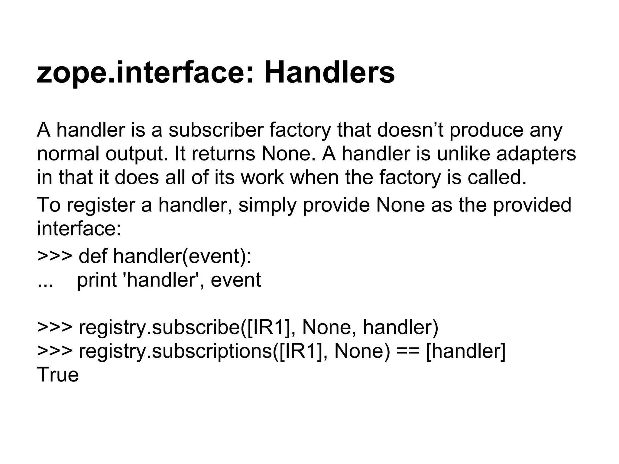 zope.interface: Handlers
A handler is a subscriber factory that doesn’t produce any
normal output. It returns None. A handler is unlike adapters
in that it does all of its work when the factory is called.
To register a handler, simply provide None as the provided
interface:
>>> def handler(event):
... print 'handler', event
>>> registry.subscribe([IR1], None, handler)
>>> registry.subscriptions([IR1], None) == [handler]
True
 