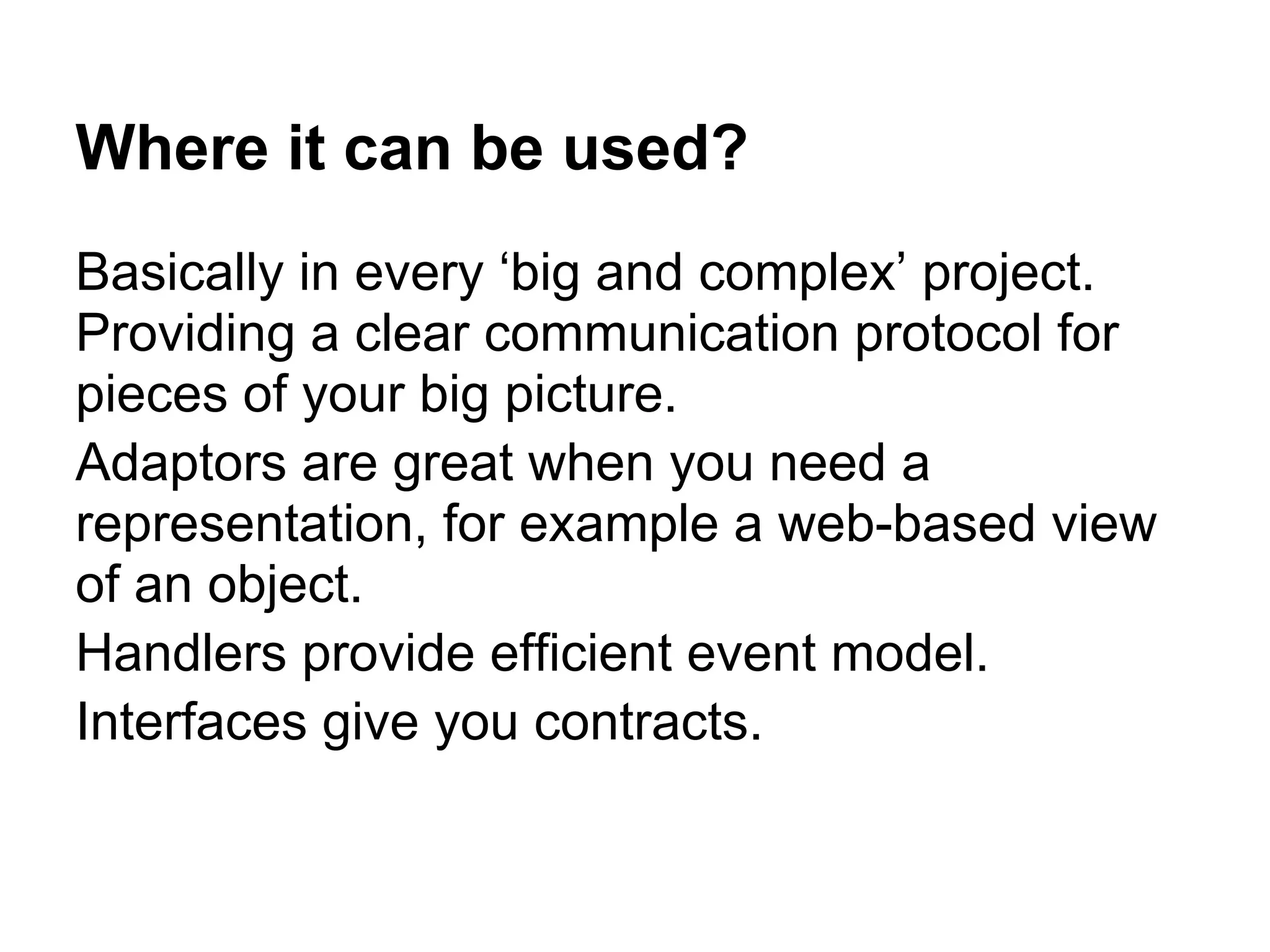 Where it can be used?
Basically in every ‘big and complex’ project.
Providing a clear communication protocol for
pieces of your big picture.
Adaptors are great when you need a
representation, for example a web-based view
of an object.
Handlers provide efficient event model.
Interfaces give you contracts.
 