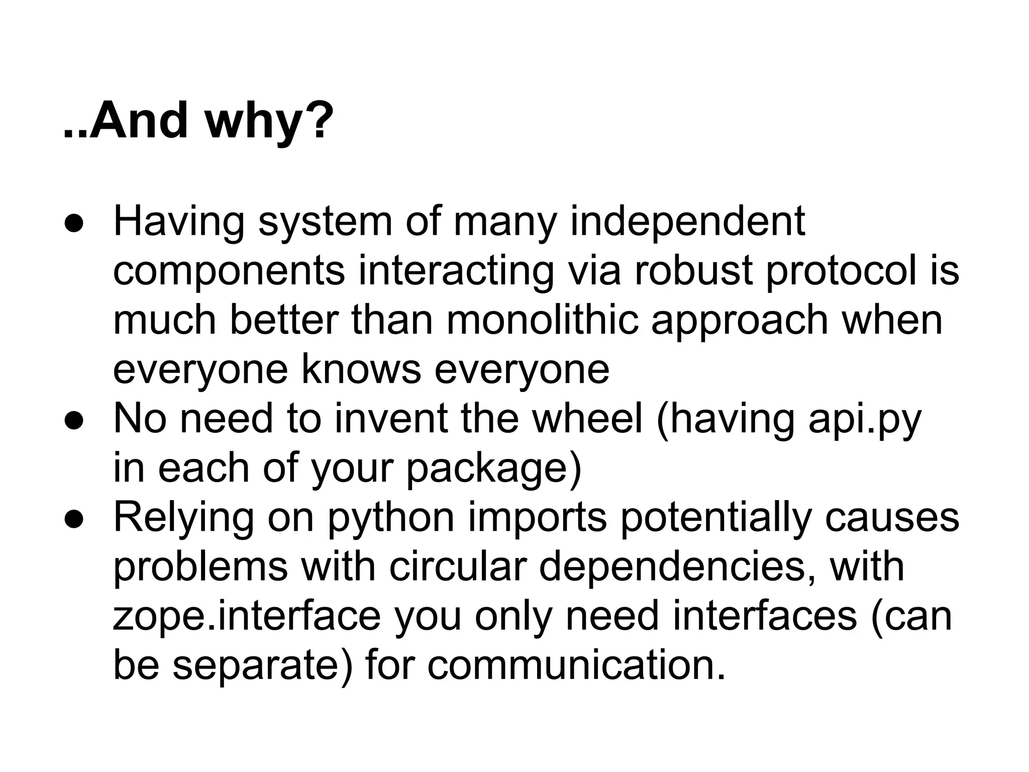 ..And why?
● Having system of many independent
components interacting via robust protocol is
much better than monolithic approach when
everyone knows everyone
● No need to invent the wheel (having api.py
in each of your package)
● Relying on python imports potentially causes
problems with circular dependencies, with
zope.interface you only need interfaces (can
be separate) for communication.
 