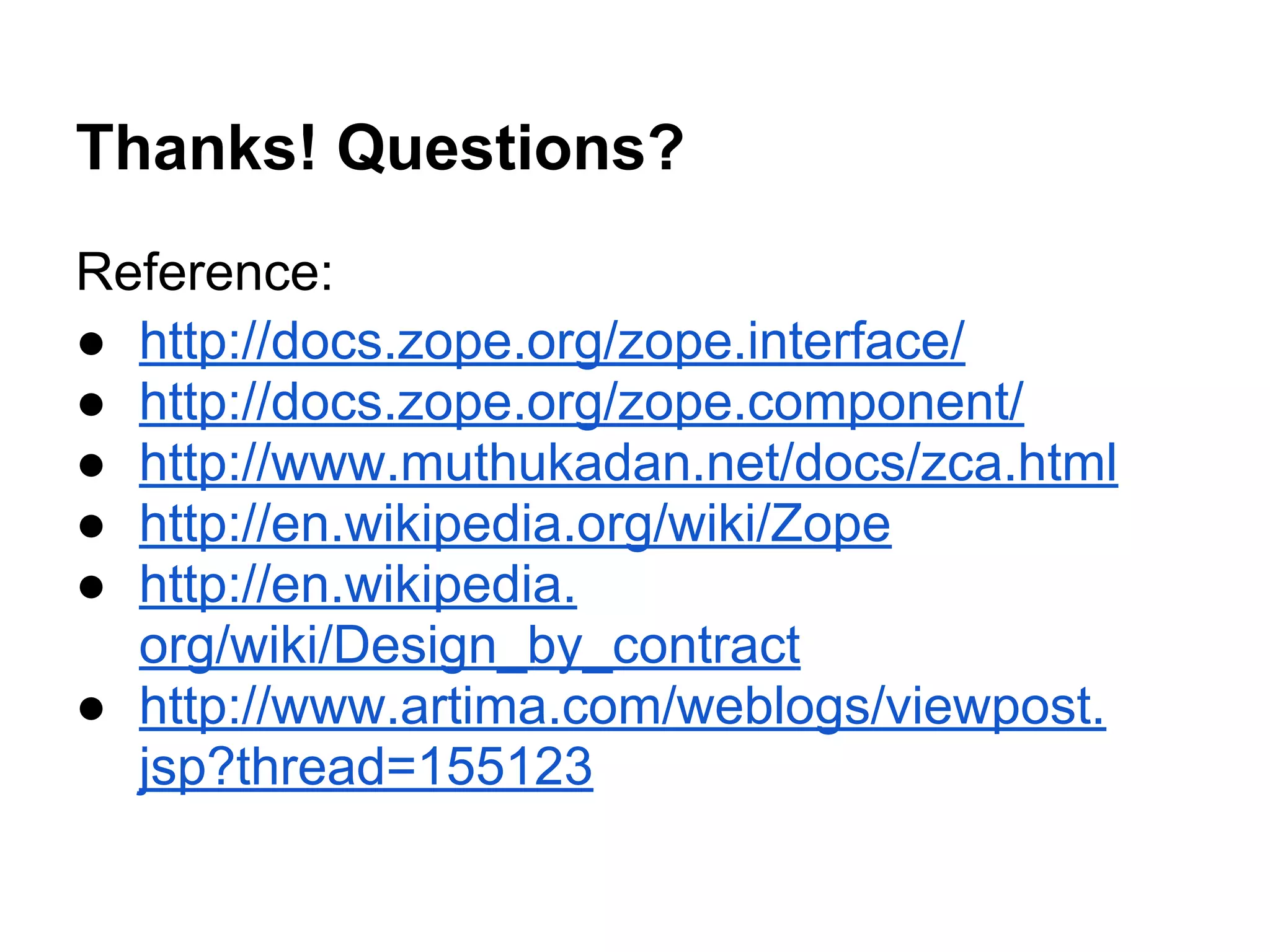 Thanks! Questions?
Reference:
● http://docs.zope.org/zope.interface/
● http://docs.zope.org/zope.component/
● http://www.muthukadan.net/docs/zca.html
● http://en.wikipedia.org/wiki/Zope
● http://en.wikipedia.
org/wiki/Design_by_contract
● http://www.artima.com/weblogs/viewpost.
jsp?thread=155123
 