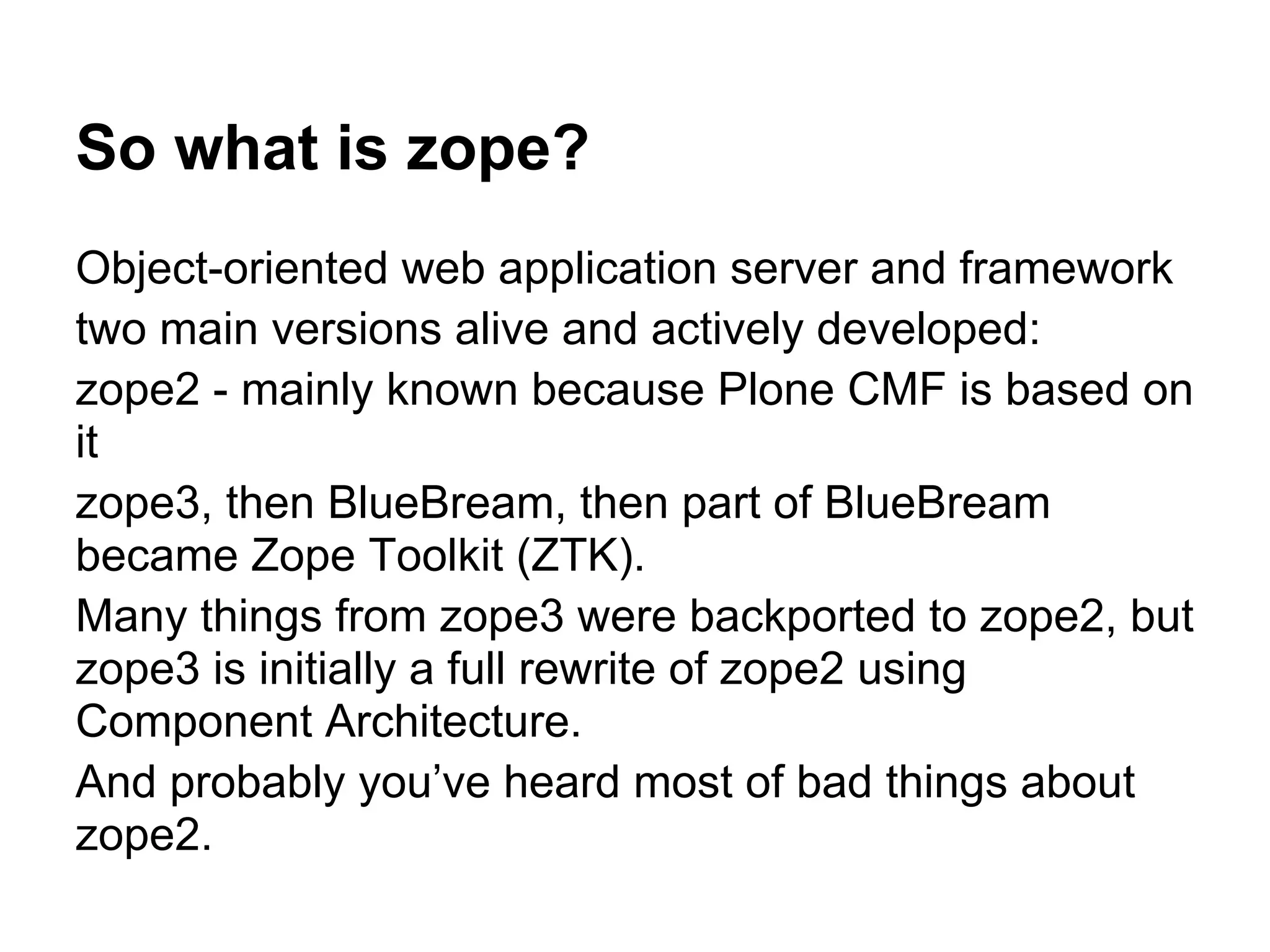 So what is zope?
Object-oriented web application server and framework
two main versions alive and actively developed:
zope2 - mainly known because Plone CMF is based on
it
zope3, then BlueBream, then part of BlueBream
became Zope Toolkit (ZTK).
Many things from zope3 were backported to zope2, but
zope3 is initially a full rewrite of zope2 using
Component Architecture.
And probably you’ve heard most of bad things about
zope2.
 