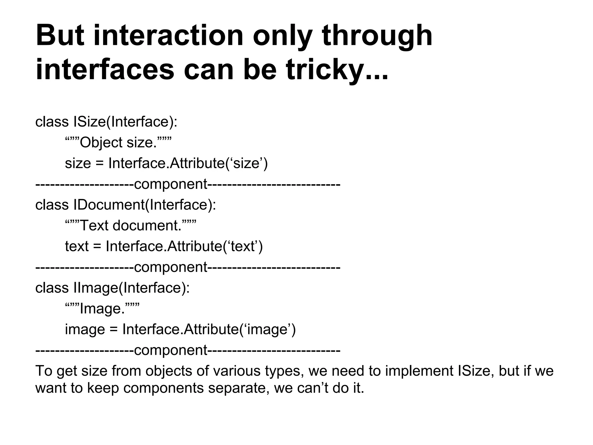 But interaction only through
interfaces can be tricky...
class ISize(Interface):
“””Object size.”””
size = Interface.Attribute(‘size’)
--------------------component---------------------------
class IDocument(Interface):
“””Text document.”””
text = Interface.Attribute(‘text’)
--------------------component---------------------------
class IImage(Interface):
“””Image.”””
image = Interface.Attribute(‘image’)
--------------------component---------------------------
To get size from objects of various types, we need to implement ISize, but if we
want to keep components separate, we can’t do it.
 
