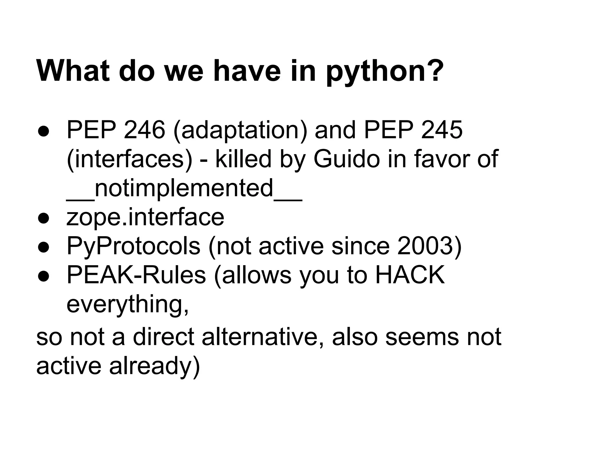 What do we have in python?
● PEP 246 (adaptation) and PEP 245
(interfaces) - killed by Guido in favor of
__notimplemented__
● zope.interface
● PyProtocols (not active since 2003)
● PEAK-Rules (allows you to HACK
everything,
so not a direct alternative, also seems not
active already)
 