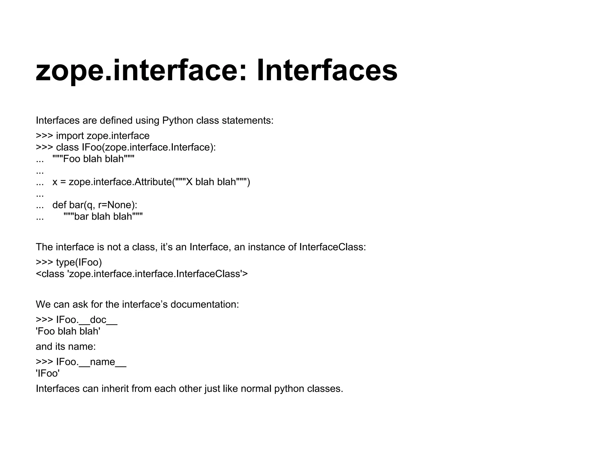 zope.interface: Interfaces
Interfaces are defined using Python class statements:
>>> import zope.interface
>>> class IFoo(zope.interface.Interface):
... """Foo blah blah"""
...
... x = zope.interface.Attribute("""X blah blah""")
...
... def bar(q, r=None):
... """bar blah blah"""
The interface is not a class, it’s an Interface, an instance of InterfaceClass:
>>> type(IFoo)
<class 'zope.interface.interface.InterfaceClass'>
We can ask for the interface’s documentation:
>>> IFoo.__doc__
'Foo blah blah'
and its name:
>>> IFoo.__name__
'IFoo'
Interfaces can inherit from each other just like normal python classes.
 