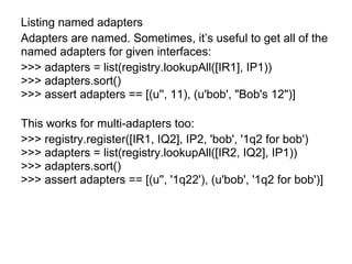 Listing named adapters
Adapters are named. Sometimes, it’s useful to get all of the
named adapters for given interfaces:
>>> adapters = list(registry.lookupAll([IR1], IP1))
>>> adapters.sort()
>>> assert adapters == [(u'', 11), (u'bob', "Bob's 12")]
This works for multi-adapters too:
>>> registry.register([IR1, IQ2], IP2, 'bob', '1q2 for bob')
>>> adapters = list(registry.lookupAll([IR2, IQ2], IP1))
>>> adapters.sort()
>>> assert adapters == [(u'', '1q22'), (u'bob', '1q2 for bob')]
 