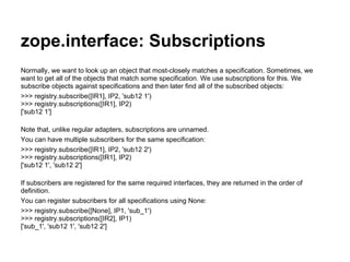 zope.interface: Subscriptions
Normally, we want to look up an object that most-closely matches a specification. Sometimes, we
want to get all of the objects that match some specification. We use subscriptions for this. We
subscribe objects against specifications and then later find all of the subscribed objects:
>>> registry.subscribe([IR1], IP2, 'sub12 1')
>>> registry.subscriptions([IR1], IP2)
['sub12 1']
Note that, unlike regular adapters, subscriptions are unnamed.
You can have multiple subscribers for the same specification:
>>> registry.subscribe([IR1], IP2, 'sub12 2')
>>> registry.subscriptions([IR1], IP2)
['sub12 1', 'sub12 2']
If subscribers are registered for the same required interfaces, they are returned in the order of
definition.
You can register subscribers for all specifications using None:
>>> registry.subscribe([None], IP1, 'sub_1')
>>> registry.subscriptions([IR2], IP1)
['sub_1', 'sub12 1', 'sub12 2']
 