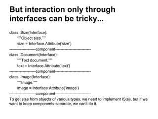 But interaction only through
interfaces can be tricky...
class ISize(Interface):
“””Object size.”””
size = Interface.Attribute(‘size’)
--------------------component---------------------------
class IDocument(Interface):
“””Text document.”””
text = Interface.Attribute(‘text’)
--------------------component---------------------------
class IImage(Interface):
“””Image.”””
image = Interface.Attribute(‘image’)
--------------------component---------------------------
To get size from objects of various types, we need to implement ISize, but if we
want to keep components separate, we can’t do it.
 
