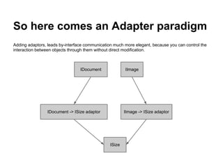So here comes an Adapter paradigm
Adding adaptors, leads by-interface communication much more elegant, because you can control the
interaction between objects through them without direct modification.
IDocument -> ISize adaptor
ISize
IDocument IImage
IImage -> ISize adaptor
 