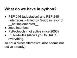 What do we have in python?
● PEP 246 (adaptation) and PEP 245
(interfaces) - killed by Guido in favor of
__notimplemented__
● zope.interface
● PyProtocols (not active since 2003)
● PEAK-Rules (allows you to HACK
everything,
so not a direct alternative, also seems not
active already)
 