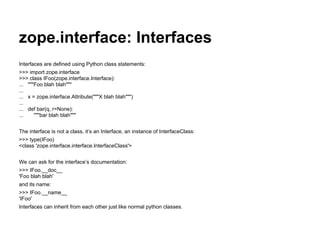 zope.interface: Interfaces
Interfaces are defined using Python class statements:
>>> import zope.interface
>>> class IFoo(zope.interface.Interface):
... """Foo blah blah"""
...
... x = zope.interface.Attribute("""X blah blah""")
...
... def bar(q, r=None):
... """bar blah blah"""
The interface is not a class, it’s an Interface, an instance of InterfaceClass:
>>> type(IFoo)
<class 'zope.interface.interface.InterfaceClass'>
We can ask for the interface’s documentation:
>>> IFoo.__doc__
'Foo blah blah'
and its name:
>>> IFoo.__name__
'IFoo'
Interfaces can inherit from each other just like normal python classes.
 
