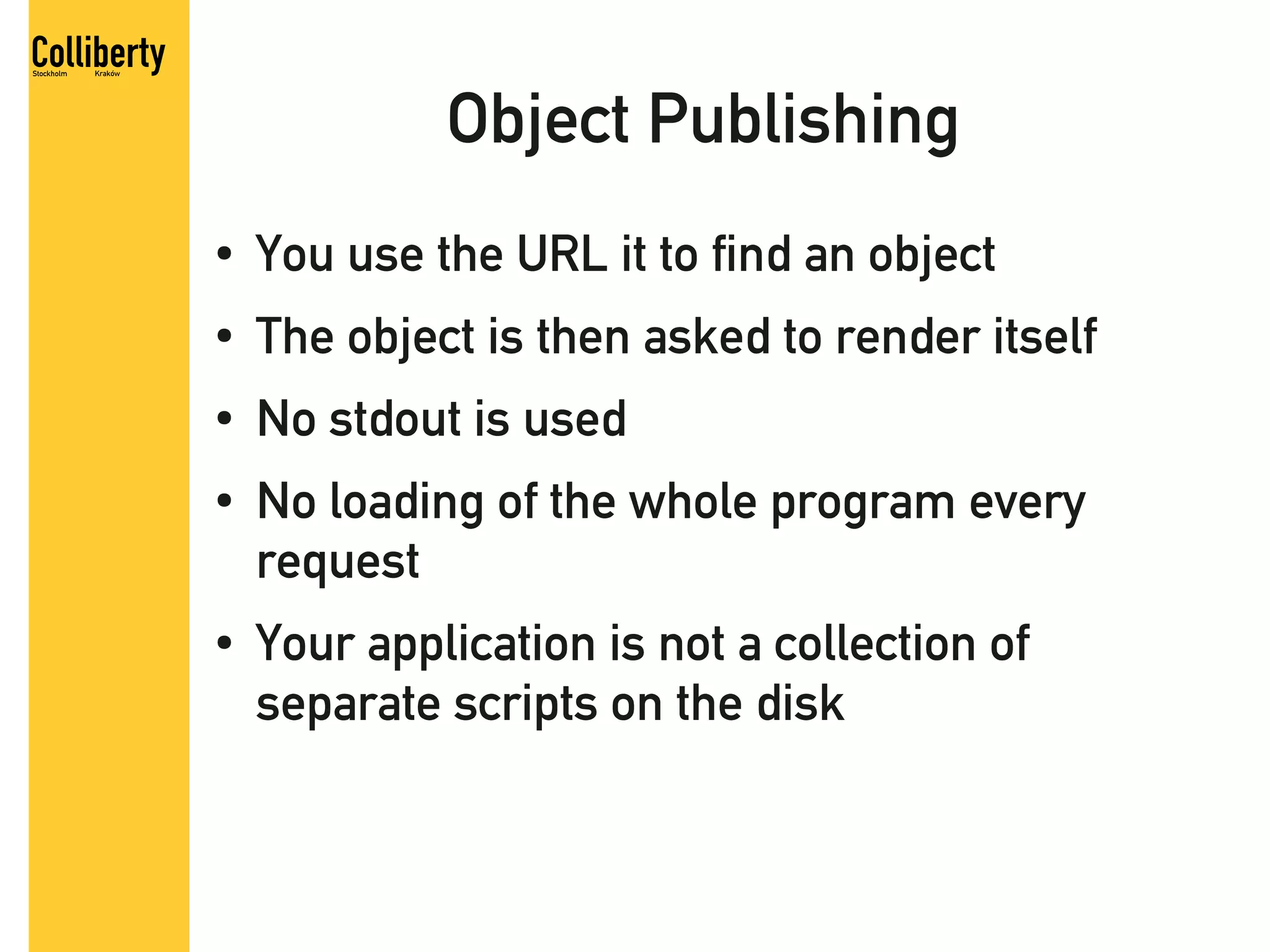 Object Publishing
●   You use the URL it to find an object
●   The object is then asked to render itself
●   No stdout is used
●   No loading of the whole program every
    request
●   Your application is not a collection of
    separate scripts on the disk
 