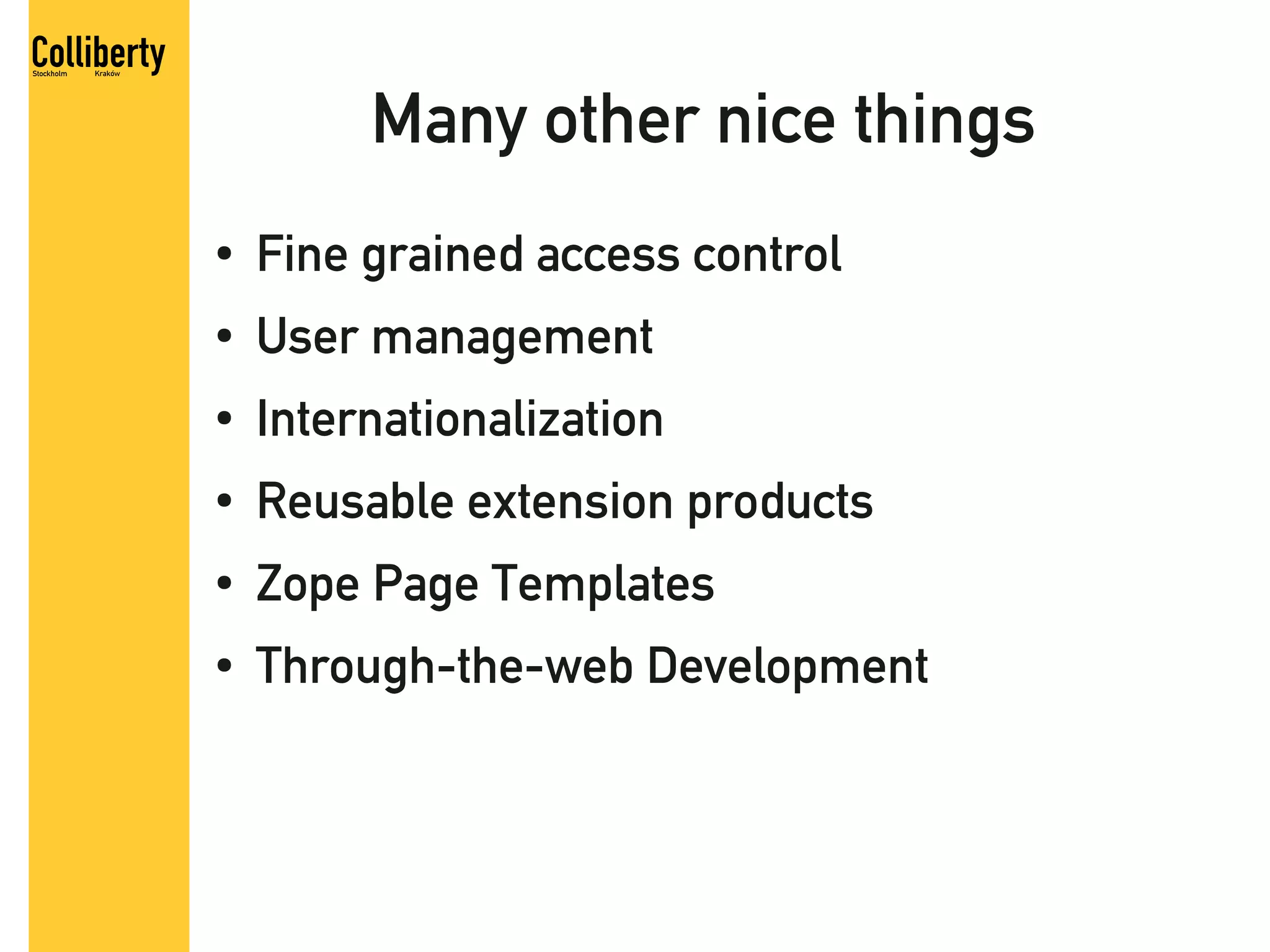 Many other nice things
●   Fine grained access control
●   User management
●   Internationalization
●   Reusable extension products
●   Zope Page Templates
●   Through-the-web Development
 