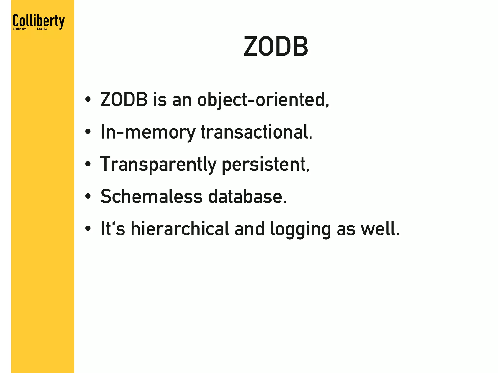 ZODB
●   ZODB is an object-oriented,
●   In-memory transactional,
●   Transparently persistent,
●   Schemaless database.
●   It's hierarchical and logging as well.
 