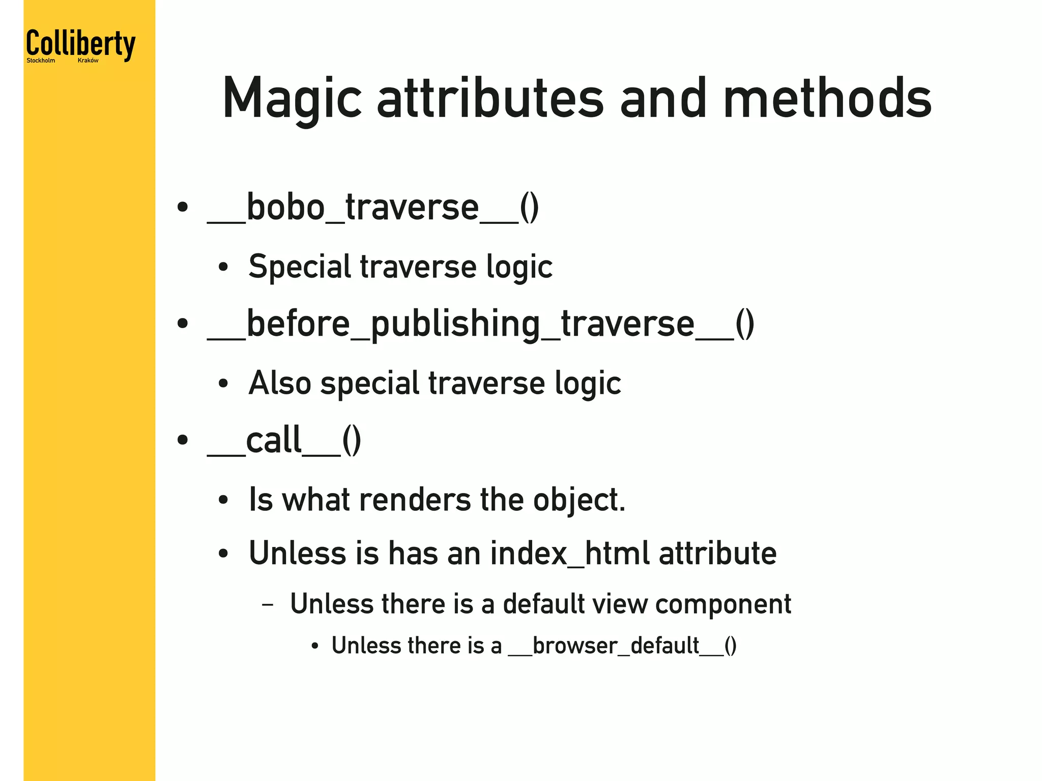 Magic attributes and methods
●   __bobo_traverse__()
    ●   Special traverse logic
●   __before_publishing_traverse__()
    ●   Also special traverse logic
●   __call__()
    ●   Is what renders the object.
    ●   Unless is has an index_html attribute
        –   Unless there is a default view component
             ●   Unless there is a __browser_default__()
 