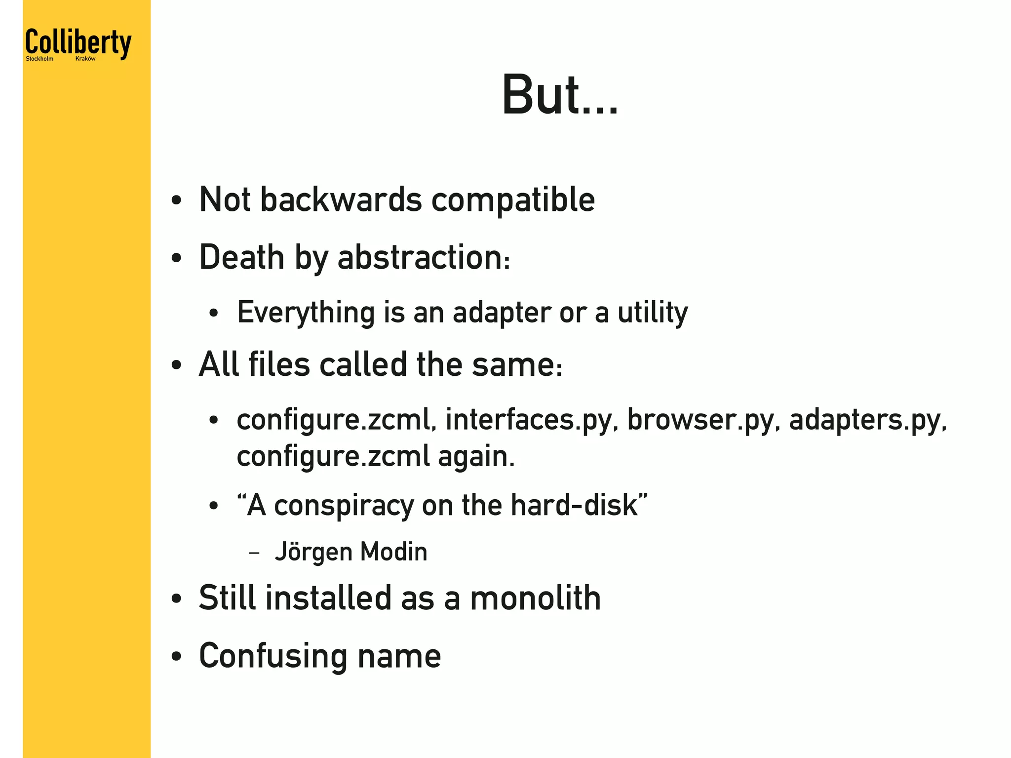 But...
●   Not backwards compatible
●   Death by abstraction:
    ●   Everything is an adapter or a utility
●   All files called the same:
    ●   configure.zcml, interfaces.py, browser.py, adapters.py,
        configure.zcml again.
    ●   “A conspiracy on the hard-disk”
         –   Jörgen Modin
●   Still installed as a monolith
●   Confusing name
 