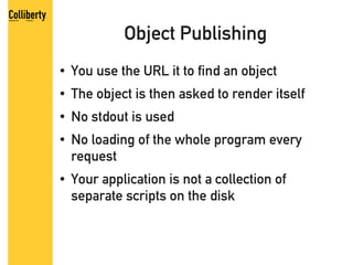 Object Publishing
●   You use the URL it to find an object
●   The object is then asked to render itself
●   No stdout is used
●   No loading of the whole program every
    request
●   Your application is not a collection of
    separate scripts on the disk
 