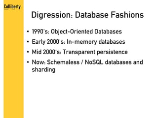 Digression: Database Fashions
●   1990's: Object-Oriented Databases
●   Early 2000's: In-memory databases
●   Mid 2000's: Transparent persistence
●   Now: Schemaless / NoSQL databases and
    sharding
 