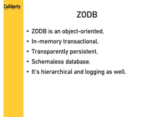 ZODB
●   ZODB is an object-oriented,
●   In-memory transactional,
●   Transparently persistent,
●   Schemaless database.
●   It's hierarchical and logging as well.
 