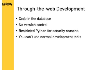 Through-the-web Development
●   Code in the database
●   No version control
●   Restricted Python for security reasons
●   You can't use normal development tools
 
