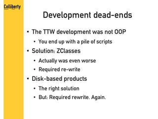 Development dead-ends
●   The TTW development was not OOP
    ●   You end up with a pile of scripts
●   Solution: ZClasses
    ●   Actually was even worse
    ●   Required re-write
●   Disk-based products
    ●   The right solution
    ●   But: Required rewrite. Again.
 