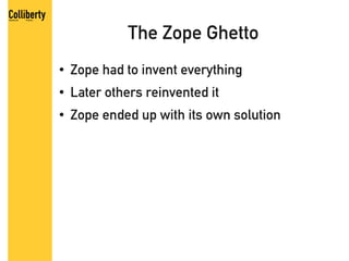 The Zope Ghetto
●   Zope had to invent everything
●   Later others reinvented it
●   Zope ended up with its own solution
 