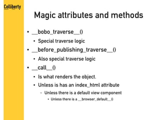 Magic attributes and methods
●   __bobo_traverse__()
    ●   Special traverse logic
●   __before_publishing_traverse__()
    ●   Also special traverse logic
●   __call__()
    ●   Is what renders the object.
    ●   Unless is has an index_html attribute
        –   Unless there is a default view component
             ●   Unless there is a __browser_default__()
 