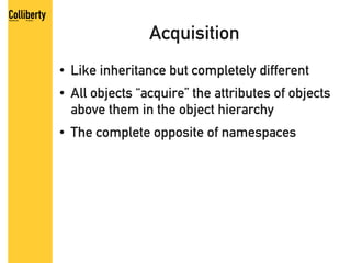 Acquisition
●   Like inheritance but completely different
●   All objects “acquire” the attributes of objects
    above them in the object hierarchy
●   The complete opposite of namespaces
 